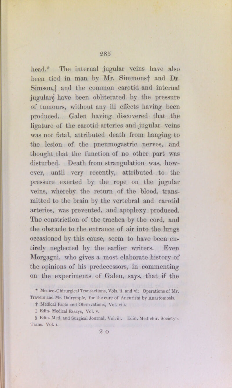 head.* * * §' The internal jugular veins have also been tied in man by Mr. Simmonsf and Dr. Simson4 and the common carotid and internal jugular^ have been obliterated by the pressure of tumours, without any ill effects having been produced. Galen having discovered that the ligature of the carotid arteries and jugular veins was not fatal, attributed death from hanging to the lesion of the pneumogastric nerves, and thought that the function of no other part was disturbed. Death from strangulation was, how- ever, until very recently, attributed to the pressure exerted by the rope on the jugular veins, whereby the return of the blood, trans- mitted to the brain by the vertebral and carotid arteries, was prevented, and apoplexy produced. The constriction of the trachea by the cord, and the obstacle to the entrance of air into the lungs occasioned by this cause, seem to have been en- tirely neglected by the earlier writers. Even Morgagni, who gives a most elaborate history of the opinions of his predecessors, in commenting on the experiments of Galen, says, that if the * Medico-Chirurgical Transactions, Vols. ii. and vi: Operations of Mr. Travers and Mr. Dalrymple, for the cure of Aneurism by Anastomosis. t Medical Facts and Observations, Vol. viii. + Edin. Medical Essays, Vol. v. § Edin. Med. and Surgical Journal, Vol. iii. Edin. Med-chir. Society’s Trans. Vol. i. 2 O