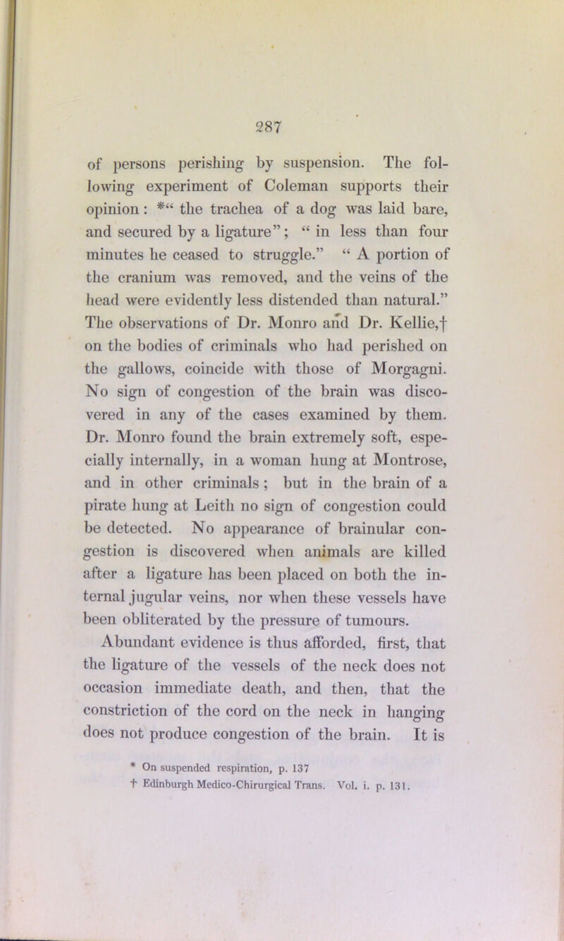 of persons perishing by suspension. The fol- lowing experiment of Coleman supports their opinion: *“ the trachea of a dog was laid bare, and secured by a ligature”; “ in less than four minutes he ceased to struggle.” “ A portion of the cranium was removed, and the veins of the head were evidently less distended than natural.” The observations of Dr. Monro and Dr. Kellie,f on the bodies of criminals who had perished on the gallows, coincide with those of Morgagni. No sign of congestion of the brain was disco- vered in any of the cases examined by them. Dr. Monro found the brain extremely soft, espe- cially internally, in a woman hung at Montrose, and in other criminals ; but in the brain of a pirate hung at Leith no sign of congestion could be detected. No appearance of brainular con- gestion is discovered when animals are killed after a ligature has been placed on both the in- ternal jugular veins, nor when these vessels have been obliterated by the pressure of tumours. Abundant evidence is thus afforded, first, that the ligature of the vessels of the neck does not occasion immediate death, and then, that the constriction of the cord on the neck in hanging does not produce congestion of the brain. It is * On suspended respiration, p. 137 t Edinburgh Medico-Chirurgical Trans. Vol. i. p. 131.