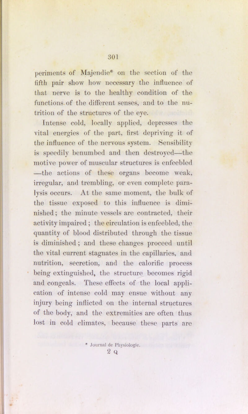 periments of Majendie* on the section of the fifth pair show how necessary the influence of that nerve is to the healthy condition of the functions of the different senses, and to the nu- trition of the structures of the eye. Intense cold, locally applied, depresses the vital energies of the part, first depriving it of the influence of the nervous system. Sensibility is speedily benumbed and then destroyed—the motive power of muscular structures is enfeebled —the actions of these organs become weak, irregular, and trembling, or even complete para- lysis occurs. At the same moment, the bulk of the tissue exposed to this influence is dimi- nished ; the minute vessels are contracted, their activity impaired; the circulation is enfeebled, the quantity of blood distributed through the tissue is diminished ; and these changes proceed until the vital current stagnates in the capillaries, and nutrition, secretion, and the calorific process being extinguished, the structure becomes rigid and congeals. These effects of the local appli- cation of intense cold may ensue without any injury being inflicted on the internal structures of the body, and the extremities are often thus lost in cold climates, because these parts are * Journal de Physiologie. 2 Q '