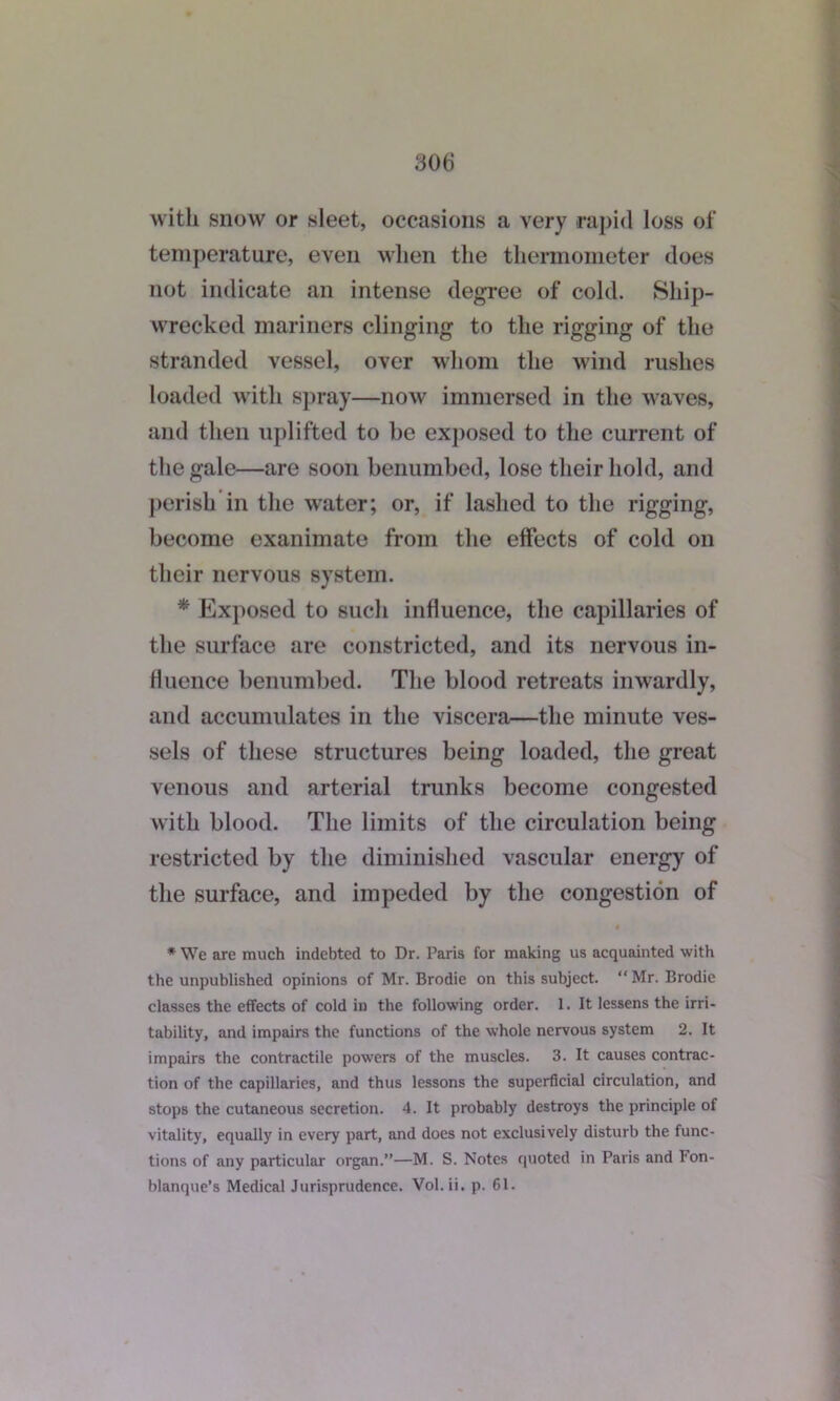 with snow or sleet, occasions a very rapid loss of temperature, even when the thermometer does not indicate an intense degree of cold. Ship- wrecked mariners clinging to the rigging of the stranded vessel, over whom the wind rushes loaded with spray—now immersed in the waves, and then uplifted to he exposed to the current of the gale—are soon benumbed, lose their hold, and perish in the water; or, if lashed to the rigging, become exanimate from the effects of cold on their nervous system. * Exposed to such influence, the capillaries of the surface are constricted, and its nervous in- fluence benumbed. The blood retreats inwardly, and accumulates in the viscera—the minute ves- sels of these structures being loaded, the great venous and arterial trunks become congested with blood. The limits of the circulation being restricted by the diminished vascular energy of the surface, and impeded by the congestion of * We are much indebted to Dr. Paris for making us acquainted with the unpublished opinions of Mr. Brodie on this subject. “Mr. Brodie classes the effects of cold in the following order. 1. It lessens the irri- tability, and impairs the functions of the whole nervous system 2. It impairs the contractile powers of the muscles. 3. It causes contrac- tion of the capillaries, and thus lessons the superficial circulation, and stops the cutaneous secretion. 4. It probably destroys the principle of vitality, equally in every part, and does not exclusively disturb the func- tions of any particular organ.”—M. S. Notes quoted in Paris and l*on- blanque’s Medical Jurisprudence. Vol.ii. p. 61.