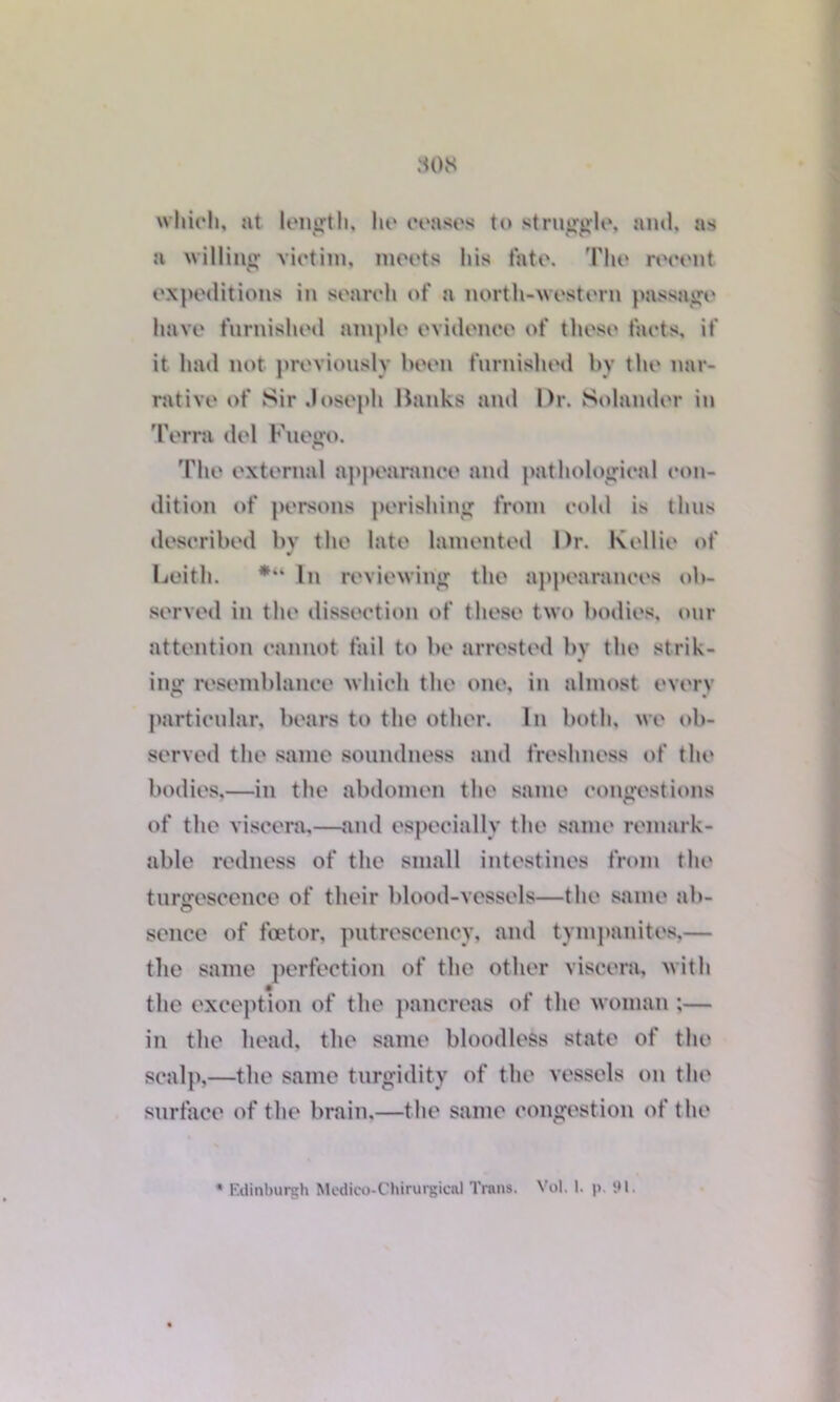 808 which, at length, he ceases to struggle, and, as a willing victim, meets his fate. The recent expeditions in search of a north-western passage have furnished ample evidence of these facts, if it had not previously been furnished by the nar- rative of Sir Joseph Banks and l)r. Solander in Terra del Fuego. The external appearance and pathological con- dition of persons perishing from cold is thus described by the late lamented Dr. Kellie of ¥ Leith. *“ In reviewing the appearances ob- served in the dissection of these two bodies, our attention cannot fail to be arrested by the strik- ing resemblance which the one, in almost every particular, bears to the other. In both, we ob- served the same soundness and freshness of the bodies,—in the abdomen the same congestions of the viscera,—and especially the same remark- able redness of the small intestines from the tunrescence of their blood-vessels—the same ah- sence of foetor, putrescency, and tympanites,— the same perfection of the other viscera, with the exception of the pancreas of the woman ;— in the head, the same bloodless state of the scalp,—the same turgidity of the vessels on the surface of the brain,—the same congestion of the