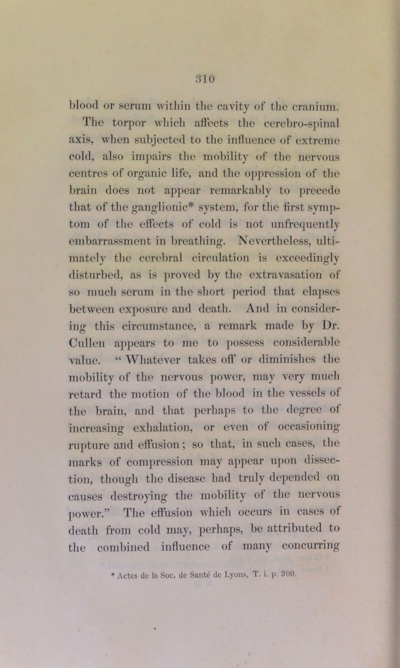 blood or serum within the cavity of the cranium. The torpor which affects the cerebro-spinal axis, when subjected to the influence of extreme cold, also impairs the mobility of the nervous centres of organic life, and the oppression of the brain does not appear remarkably to precede that of the ganglionic* system, for the first symp- tom of the effects of cold is not unfrequently embarrassment in breathing. Nevertheless, ulti- mately the cerebral circulation is exceedingly disturbed, as is proved by the extravasation of so much serum in the short period that elapses between exposure and death. And in consider- ing this circumstance, a remark made by Dr. Cullen appears to me to possess considerable value. “ Whatever takes off or diminishes the mobility of the nervous power, may very much retard the motion of the blood in the vessels of the brain, and that perhaps to the degree of increasing exhalation, or even of occasioning rupture and effusion; so that, in such cases, the marks of compression may appear upon dissec- tion, though the disease had truly depended on causes destroying the mobility of the nervous power.” The effusion which occurs in cases of death from cold may, perhaps, be attributed to the combined influence of many concurring * Actes de la Soc. de Sante de Lyons, T. i. p. 300.