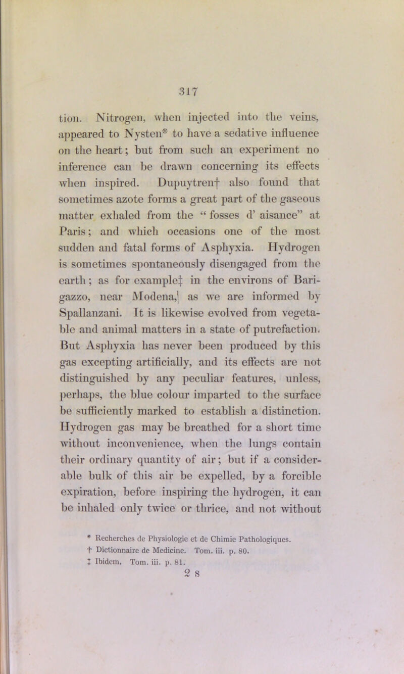 tion. Nitrogen, when injected into the veins, appeared to Nysten* to have a sedative influence on the lieart; but from such an experiment no inference can be drawn concerning its effects when inspired. Dupuytrenf also found that sometimes azote forms a great part of the gaseous matter exhaled from the “ fosses d’ aisance” at Paris; and which occasions one of the most sudden and fatal forms of Asphyxia. Hydrogen is sometimes spontaneously disengaged from the earth; as for example^ in the environs of Bari- gazzo, near Modena,' as we are informed by Spallanzani. It is likewise evolved from vegeta- ble and animal matters in a state of putrefaction. But Asphyxia has never been produced by this gas excepting artificially, and its effects arc not distinguished by any peculiar features, unless, perhaps, the blue colour imparted to the surface be sufficiently marked to establish a distinction. Hydrogen gas may be breathed for a short time without inconvenience, when the lungs contain their ordinary quantity of air; but if a consider- able bulk of this air be expelled, by a forcible expiration, before inspiring the hydrogen, it can be inhaled only twice or thrice, and not without * llecherches de Physiologic et de Chimie Pathologiques. t Dictionnaire de Medicine. Tom. iii. p. 80. + Ibidem. Tom. iii. p. 81.