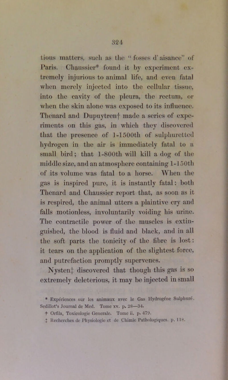 lions matters, such as the “ fosses d’ aisance” of Paris. Cliaussier* found it by experiment ex- tremely injurious to animal life, and even fatal when merely injected into the cellular tissue, into the cavity of the pleura, the rectum, or when the skin alone was exposed to its influence. Thenard and Dupuytrenf made a series of expe- riments on this gas, in which they discovered that the presence of 1-1500th of sulphuretted hydrogen in the air is immediately fatal to a small bird; that l-800th will kill a dog of the middle size, and an atmosphere containing l-l 50th of its volume was fatal to a horse. When the gas is inspired pure, it is instantly fatal: both Thenard and Cliaussier report that, as soon as it is respired, the animal utters a plaintive cry and falls motionless, involuntarily voiding his urine. The contractile power of the muscles is extin- guished, the blood is fluid and black, and in all the soft parts the tonicity of the fibre is lost: it tears on the application of the slightest force, and putrefaction promptly supervenes. Nysten| discovered that though this gas is so extremely deleterious, it may be injected in small * Experiences sur les animaux avec le Gas I-Iydrogdne Sulphure. Sedillot’s Journal de Med. Tome xv. p. 28—34. t Orfila, Toxicologic Generale. Tome ii. p. 47'J. + Recherches de Physiologic et de Chimie Pathologiques. j). 118.