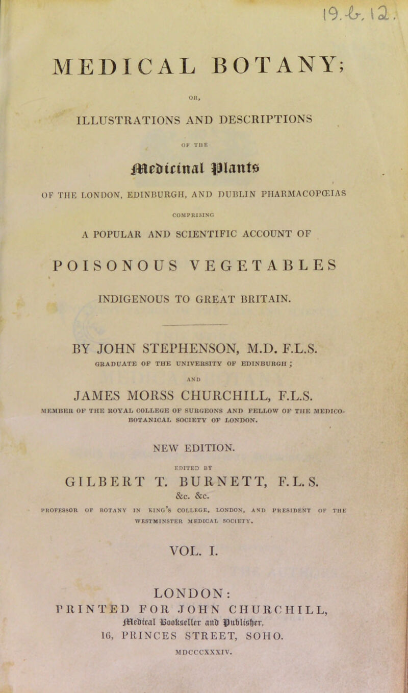 I9.-6-, \2. MEDICAL BOTANY; OR, ILLUSTRATIONS AND DESCRIPTIONS OF THE iMc&icmal lilant# OF THE LONDON, EDINBURGH, AND DUBLIN PHARMACOPOEIAS COMPRISING A POPULAR AND SCIENTIFIC ACCOUNT OF POISONOUS VEGETABLES INDIGENOUS TO GREAT BRITAIN. BY JOHN STEPHENSON, M.D. F.L.S. GRADUATE OF THE UNIVERSITY OF EDINBURGH ; AND JAMES MOIISS CHURCHILL, F.L.S. MEMBER OF THE ROYAL COLLEGE OF SURGEONS AND FELLOW OF THE MEDICO- BOTANICAL SOCIETY OF LONDON. NEW EDITION. edited nr GILBERT T. BURNETT, F.L.S. &C. &C. PROFESSOR OF BOTANY IN KING’S COLLEGE, LONDON, AND PRESIDENT OF THE WESTMINSTER MEDICAL SOCIETY. VOL. I. LONDON: PRINTED FOR J O PI N CHURCHI L L, jtlr&tral Bookseller anti IjJublisficr, 1G, PRINCES STREET, SOIIO. MDCCCXXXIV.