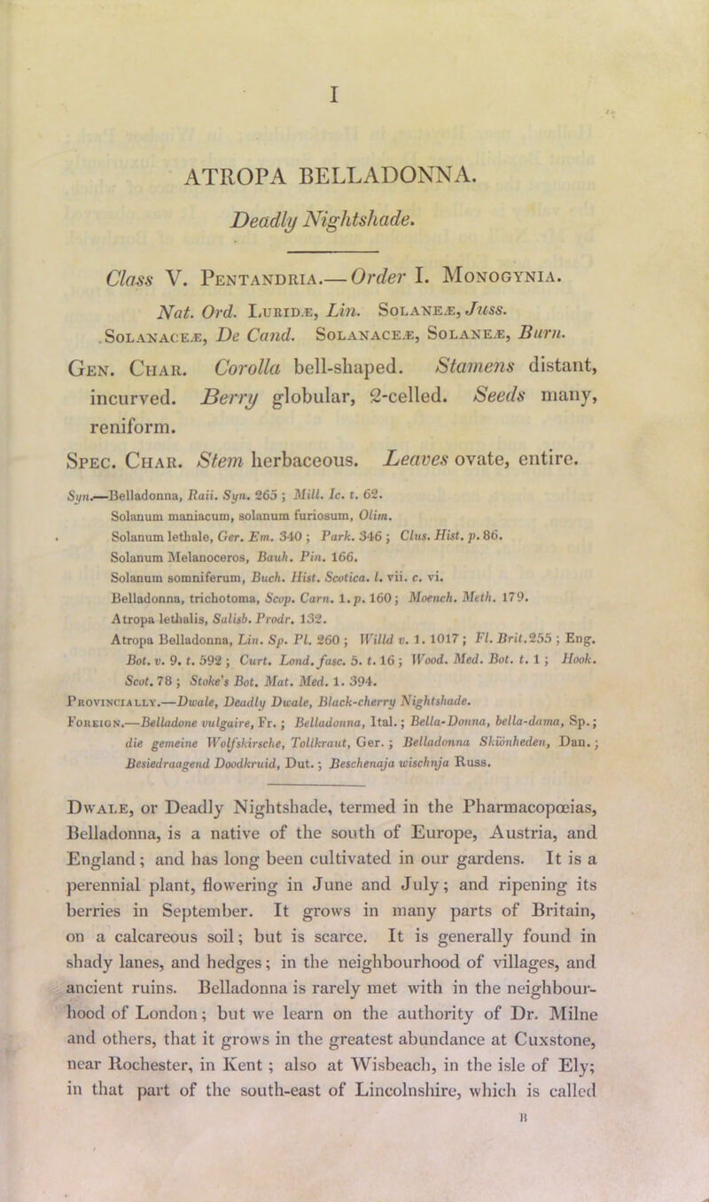 I ATROPA BELLADONNA. Deadly Nightshade. Class V. Pentandria.— Order I. Monogynia. Nat. Ord. Lurid.e, Lin. Solane.e, Juss. . Sol anaoe.e, De Cand. Solanace.e, Solane.*:, Burn. Gen. Char. Corolla bell-shaped. Stamens distant, incurved. Berry globular, 2-celled. Seeds many, reniform. Spec. Char. Stem herbaceous. Leaves ovate, entire. Syn.—Belladonna, Raii. Syn. 265 ; Mill. Ic. t. 62. Solanum maniacum, solanum furiosum, Olim. Solanum letbale, Ger. Em. 340 ; Park. 346 ; Clus. Hist. p. 86. Solanum Melanoceros, Bauh. Pin. 166. Solanum somniferum, Buch. Hist. Scutica. 1. vii. c. vi. Belladonna, tricbotoma, Scop. Cam. t.p. 160; Moench. Meth. 179. Atropa lethalis, Salisb. Prodr. 132. Atropa Belladonna, Lin. Sp. PI. 260 ; Willd v. 1. 1017; FI. Brit.255 ; Eng. Bot. v. 9. t. 592 ; Curt. Load. fuse. 5. 1.16 ; Wood. Med. Bot. t. 1 ; Hook. Scot. 78 ; Stake's Bot. Mat. Med. 1. 394. Provinciaely.—Dwale, Deadly Dwale, Black-cherry Nightshade. Foreign.—Belladone vulguire, Fr. ; Belladonna, ltal.; Bella-Donna, bella-dama, Sp.; die gemeine Woljskirsche, Tollkraut, Ger.; Belladonna Skionheden, Dan.; Besiedraagend Doodkruul, Dut.; Beschenaja wischnja Russ. Dwale, or Deadly Nightshade, termed in the Pharmacopoeias, Belladonna, is a native of the south of Europe, Austria, and England; and has long been cultivated in our gardens. It is a perennial plant, flowering in June and July; and ripening its berries in September. It grows in many parts of Britain, on a calcareous soil; but is scarce. It is generally found in shady lanes, and hedges; in the neighbourhood of villages, and ancient ruins. Belladonna is rarely met with in the neighbour- hood of London; but we learn on the authority of Dr. Milne and others, that it grows in the greatest abundance at Cuxstone, near Rochester, in Kent ; also at Wisbeach, in the isle of Ely; in that part of the south-east of Lincolnshire, which is called it