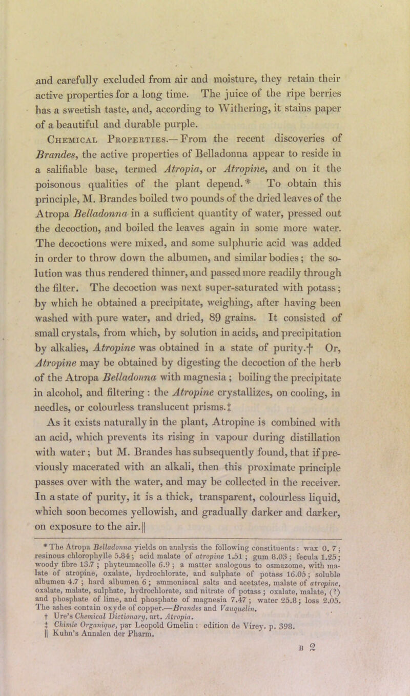 and carefully excluded from air and moisture, they retain their active properties for a long time. The juice of the ripe berries has a sweetish taste, and, according to Withering, it stains paper of a beautiful and durable purple. Chemical Properties.— From the recent discoveries of Brandes, the active properties of Belladonna appear to reside in a salifiable base, termed Atropia, or Atropine, and on it the poisonous qualities of the plant depend.* To obtain this principle, M. Brandes boiled two pounds of the dried leaves of the Atropa Belladonna in a sufficient quantity of water, pressed out the decoction, and boiled the leaves again in some more water. The decoctions were mixed, and some sulphuric acid was added in order to throw down the albumen, and similar bodies; the so- lution was thus rendered thinner, and passed more readily through the filter. The decoction was next super-saturated with potass; by which he obtained a precipitate, weighing, after having been washed with pure water, and dried, 89 grains. It consisted of small crystals, from which, by solution in acids, and precipitation by alkalies, Atropine was obtained in a state of purity.-f* Or, Atropine may be obtained by digesting the decoction of the herb of the Atropa Belladonna with magnesia ; boiling the precipitate in alcohol, and filtering : the Atropine crystallizes, on cooling, in needles, or colourless translucent prisms.f As it exists naturally in the plant, Atropine is combined with an acid, which prevents its rising in vapour during distillation with water; but M. Brandes has subsequently found, that if pre- viously macerated with an alkali, then this proximate principle passes over with the water, and may be collected in the receiver. In a state of purity, it is a thick, transparent, colourless liquid, which soon becomes yellowish, and gradually darker and darker, on exposure to the air.|| * The Atropa Belladonna yields on analysis the following constituents: w ax 0. 7; resinous chlorophylle 5.84; acid malate of atropine 1.51 ; gum 8.03 ; feculal.25; woody fibre 13.7 ; phyteumacolle 6.9 ; a matter analogous to osmazome, with ma- late of atropine, oxalate, hydrochlorate, and sulphate of potass 16.05; soluble albumen 4.7 ; hard albumen 6 ; ammoniacal salts and acetates, malate of atropine, oxalate, malate, sulphate, hydrochlorate, and nitrate of potass ; oxalate, malate, (1) and phosphate of lime, and phosphate of magnesia 7.47; w^ater 25.8; loss 2.05. The ashes contain oxyde of copper.—Brandes and Vauquelin. t Ure’s Chemical Dictionary, art. Atropia. t Chimie Organique, par Leopold Gmelin : edition de Virey. p. 398. || Kuhn’s Annalen der Pharm, B 2