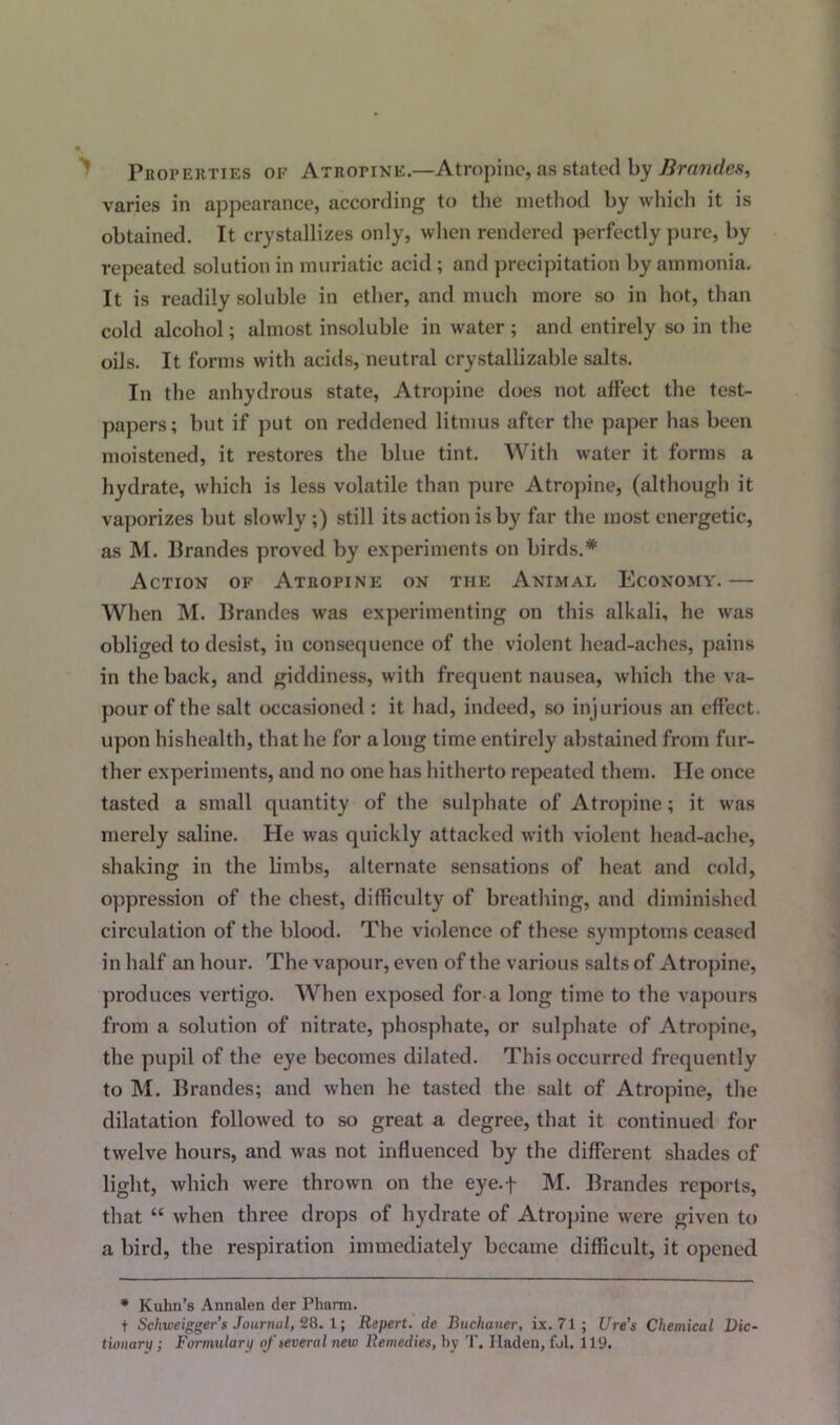 Properties of Atropine.—Atropine, as stated by Brandes, varies in appearance, according to the method by which it is obtained. It crystallizes only, when rendered perfectly pure, by repeated solution in muriatic acid ; and precipitation by ammonia. It is readily soluble in ether, and much more so in hot, than cold alcohol; almost insoluble in water ; and entirely so in the oils. It forms with acids, neutral crystallizable salts. In the anhydrous state, Atropine does not affect the test- papers ; but if put on reddened litmus after the paper has been moistened, it restores the blue tint. With water it forms a hydrate, which is less volatile than pure Atropine, (although it vaporizes but slowly ;) still its action is by far the most energetic, as M. Brandes proved by experiments on birds.* Action of Atropine on the Animal Economy.— When M. Brandes was experimenting on this alkali, he was obliged to desist, in consequence of the violent head-aches, pains in the back, and giddiness, with frequent nausea, which the va- pour of the salt occasioned : it had, indeed, so injurious an effect, upon hishealth, that he for along time entirely abstained from fur- ther experiments, and no one has hitherto repeated them. He once tasted a small quantity of the sulphate of Atropine; it was merely saline. He was quickly attacked with violent head-ache, shaking in the limbs, alternate sensations of heat and cold, oppression of the chest, difficulty of breathing, and diminished circulation of the blood. The violence of these symptoms ceased in half an hour. The vapour, even of the various salts of Atropine, produces vertigo. When exposed for a long time to the vapours from a solution of nitrate, phosphate, or sulphate of Atropine, the pupil of the eye becomes dilated. This occurred frequently to M. Brandes; and when he tasted the salt of Atropine, the dilatation followed to so great a degree, that it continued for twelve hours, and was not influenced by the different shades of light, which were thrown on the eye.f M. Brandes reports, that “ when three drops of hydrate of Atropine were given to a bird, the respiration immediately became difficult, it opened * Kuhn’s Annalen der Pharm. t Scliweigger’s Journal, 28. 1; Repert. de Buchaner, ix. 71 ; lire’s Chemical Dic- tionary; Formulary of several new Remedies, by T. Iladen, fol. 119.