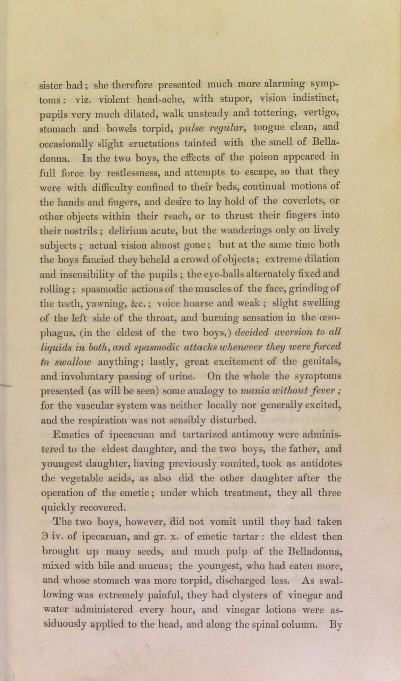 sister had; she therefore presented much more alarming symp- toms : viz. violent head-ache, with stupor, vision indistinct, pupils very much dilated, walk unsteady and tottering, vertigo, stomach and bowels torpid, pulse regular, tongue clean, and occasionally slight eructations tainted with the smell of Bella- donna. In the two boys, the effects of the poison appeared in full force by restlessness, and attempts to escape, so that they were with difficulty confined to their beds, continual motions of the hands and fingers, and desire to lay hold of the coverlets, or other objects within their reach, or to thrust their fingers into their nostrils ; delirium acute, but the wanderings only on lively subjects; actual vision almost gone; but at the same time both the boys fancied they beheld a crowd of objects; extreme dilation and insensibility of the pupils ; the eye-balls alternately fixed and rolling; spasmodic actions of the muscles of the face, grinding of the teeth, yawning, &c.; voice hoarse and weak ; slight swelling of the left side of the throat, and burning sensation in the oeso- phagus, (in the eldest of the two boys,) decided aversion to all liquids in both, and spasmodic attacks whenever they were forced to swallow anything; lastly, great excitement of the genitals, and involuntary passing of urine. On the whole the symptoms presented (as will be seen) some analogy to mania without fever; for the vascular system was neither locally nor generally excited, and the respiration was not sensibly disturbed. Emetics of ipecacuan and tartarized antimony were adminis- tered to the eldest daughter, and the two boys, the father, and youngest daughter, having previously vomited, took as antidotes the vegetable acids, as also did the other daughter after the operation of the emetic; under which treatment, they all three quickly recovered. The two boys, however, did not vomit until they had taken 3 iv. of ipecacuan, and gr. x. of emetic tartar : the eldest then brought up many seeds, and much pulp of the Belladonna, mixed with bile and mucus; the youngest, who had eaten more, and whose stomach was more torpid, discharged less. As swal- lowing was extremely painful, they had clysters of vinegar and water administered every hour, and vinegar lotions were as- siduously applied to the head, and along the spinal column. By