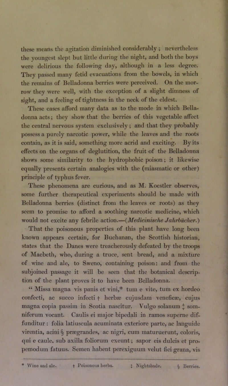 these means the agitation diminished considerably ; nevertheless the youngest slept but little during the night, and both the boys were delirious the following day, although in a less degree. They passed many fetid evacuations from the bowels, in which the remains of Belladonna berries were perceived. On the mor- row they were well, with the exception of a slight dimness of sight, and a feeling of tightness in the neck of the eldest. These cases afford many data as to the mode in which Bella- donna acts; they show that the berries of this vegetable affect the central nervous system exclusively ; and that they probably possess a purely narcotic power, while the leaves and the roots contain, as it is said, something more acrid and exciting. By its effects on the organs of deglutition, the fruit of the Belladonna shows some similarity to the hydrophobic poison; it likewise equally presents certain analogies with the (miasmatic or other) principle of typhus fever. These phenomena are curious, and as M. Kocstler observes, some further therapeutical experiments should be made with Belladonna berries (distinct from the leaves or roots) as they seem to promise to afford a soothing narcotic medicine, which would not excite any febrile action.—(Medicinische Jahrbucher.) That the poisonous properties of this plant have long been known appears certain, for Buchanan, the Scottish historian, states that the Danes were treacherously defeated by the troops of Macbeth, who, during a truce, sent bread, and a mixture of wine and ale, to Sweno, containing poison: and from the subjoined passage it will be seen that the botanical descrip- tion of the plant proves it to have been Belladonna. “ Missa niagna vis panis et vini,# turn e vite, turn ex hordeo confecti, ac succo infecti f herbae cujusdam veneficae, cujus magna copia passim in Scotia nascitur. Vulgo solanum + som- niferum vocant. Caulis ei major bipedali in ramos superne dif- funditur : folia latiuscula acuminata exteriore parte, ac languide virentia, acini § praegrandes, ac nigri, cum maturuerunt, coloris, qui e caule, sub axilla foliorum exeunt; sapor eis dulcis et pro- pemodum fatuus. Semen habent perexiguum velut fici grana, vis * Wine and ale. t Poisonous herbs. + Nightshade. § Berries.