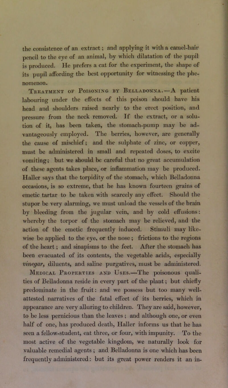 the consistence of an extract; and applying it with a camel-hair pencil to the eye of an animal, by which dilatation of the pupil is produced. He prefers a cat for the experiment, the shape of its pupil affording the best opportunity for witnessing the phe- nomenon. Treatment of Poisoning by Belladonna.—A patient labouring under the effects of this poison should have his head and shoulders raised nearly to the erect position, and pressure from the neck removed. If the extract, or a solu- tion of it, has been taken, the stomach-pump may be ad- vantageously employed. The berries, however, are generally the cause of mischief; and the sulphate of zinc, or copper, must be administered in small and repeated doses, to excite vomiting; but we should be careful that no great accumulation of these agents takes place, or inflammation may be produced. Haller says that the torpidity of the stomach, which Belladonna occasions, is so extreme, that he has known fourteen grains of emetic tartar to be taken with scarcely any effect. Should the stupor be very alarming, we must unload the vessels of the brain by bleeding from the jugular vein, and by cold effusions: whereby the torpor of the stomach may be relieved, and the action of the emetic frequently induced. Stimuli may like- wise be applied to the eye, or the nose ; frictions to the regions of the heart; and sinapisms to the feet. After the stomach has been evacuated of its contents, the vegetable acids, especially vinegar, diluents, and saline purgatives, must be administered. Medical Properties and Uses.—The poisonous quali- ties of Belladonna reside in every part of the plant; but chiefly predominate in the fruit: and we possess but too many well- attested narratives of the fatal effect of its berries, which in appearance are very alluring to children. They are said, however, to be less pernicious than the leaves ; and although one, or even half of one, has produced death, Haller informs us that he has seen a fellow-student, eat three, or four, with impunity. To the most active of the vegetable kingdom, we naturally look for valuable remedial agents ; and Belladonna is one which has been frequently administered: but its great power renders it an in-