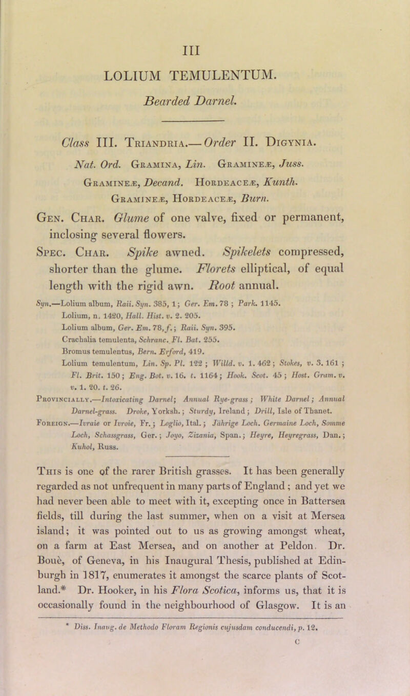 LOLIUM TEMULENTUM. Bearded Darnel. Class III. Triandria.— Order II. Digynia. Nat. Ord. Gramina, Lin. Git amine.*:, Juss. Gramine.e, Decand. Hordeace^e, Kunth. Gramine.e, Horde ace.e, Burn. Gen. Char. Glume of one valve, fixed or permanent, inclosing several flowers. Spec. Char. Spike awned. Spikelets compressed, shorter than the glume. Florets elliptical, of equal length with the rigid awn. Root annual. Syn.—Lolium album, Raii. Syn. 385, 1; Ger. Em. 78 ; Park. 1145. Lolium, n, 1420, Hall. Hist. v. 2. 205. Lolium album, Ger. Em. 78,/.; Raii. Syn. 395. Craclialia temulenta, Schranc. FI. Bat. 255. Bromus temulentus, Bern. Erford, 419. Lolium temulentum, Lin. Sp. PI. 122 ; TViltd. v. 1. 462; Stokes, v. 3.161 ; FI. Brit. 150; Eng. Bot. v. 16. t. 1164; Hook. Scot. 45; Host. Gram.v. v. 1. 20. t. 26. Puovincially.—Intoxicating Darnel; Annual Rye-grass ; White Darnel ; Annual Darnel-grass. Droke, Yorksb.; Sturdy, Ireland ; Drill, Isle of Tbanet. Foreign.—Ivraie or Ivroie, Fr.; Loglio, Ital.; Jiihrige Loch. Germaine Loch, Somme Loch, Schassgrass, Ger.; Joyo, Zizania, Span.; Ileyre, Heyregrass, Dan.; Kuhol, Russ. This is one of the rarer British grasses. It has been generally regarded as not unfrequent in many parts of England ; and yet we had never been able to meet with it, excepting once in Battersea fields, till during the last summer, when on a visit at Mersea island; it was pointed out to us as growing amongst wheat, on a farm at East Mersea, and on another at Peldon. Dr. Boue, of Geneva, in his Inaugural Thesis, published at Edin- burgh in 1817, enumerates it amongst the scarce plants of Scot- land.* Dr. Hooker, in his Flora Scotica, informs us, that it is occasionally found in the neighbourhood of Glasgow. It is an * Diss. Inatig. de Methodo F lor am Regionis cujusdain conducendi, p. 12. C