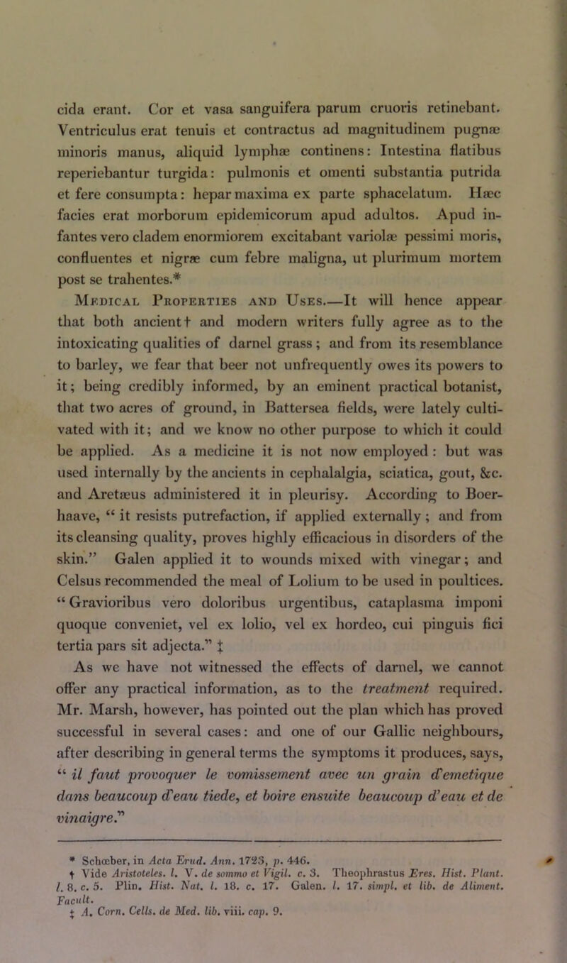 cida erant. Cor et vasa sanguifera parum cruoris retinebant. Ventriculus erat tenuis et contractus ad magnitudinem pugnae minoris manus, aliquid lymphae continens: Intestina flatibus reperiebantur turgida: pulmonis et omenti substantia putrida et fere consumpta: hepar maxima ex parte sphaceiatum. Haec facies erat morborum epidemicorum apud adultos. Apud in- fantes vero cladem enormiorem excitabant variola? pessimi moris, confluentes et nigrae cum febre maligna, ut plurimum mortem post se trahentes.* Medical Properties and Uses It will hence appear that both ancientt and modern writers fully agree as to the intoxicating qualities of darnel grass ; and from its resemblance to barley, we fear that beer not unfrequently owes its powers to it; being credibly informed, by an eminent practical botanist, that two acres of ground, in Battersea fields, were lately culti- vated with it; and we know no other purpose to which it could be applied. As a medicine it is not now employed : but was used internally by the ancients in cephalalgia, sciatica, gout, &c. and Aretaeus administered it in pleurisy. According to Boer- haave, “ it resists putrefaction, if applied externally; and from its cleansing quality, proves highly efficacious in disorders of the skin.” Galen applied it to wounds mixed with vinegar; and Celsus recommended the meal of Lolium to be used in poultices. “ Gravioribus vero doloribus urgentibus, cataplasma imponi quoque conveniet, vel ex lolio, vel ex hordeo, cui pinguis fici tertia pars sit adjecta.” t As we have not witnessed the effects of darnel, we cannot offer any practical information, as to the treatment required. Mr. Marsh, however, has pointed out the plan which has proved successful in several cases: and one of our Gallic neighbours, after describing in general terms the symptoms it produces, says, “ it faut provoquer le vomissement avec un grain (Temetique dam beaucnup d'eau tiede, et boire ensuite beaucoup d'ean et de vinaigre * Schceber, in Acta Erud. Ann. 1725, p. 446. * t Vide Aristoteles. I. V. de sommo et Vigil, c. 3. Theophrastus Eres. Hist. Plant. 1. 8. c. 5. Plin. Hist. Nat. 1. 18. c. 17. Galen. I. 17. sirnpl. et lib. de Aliment. Facult.