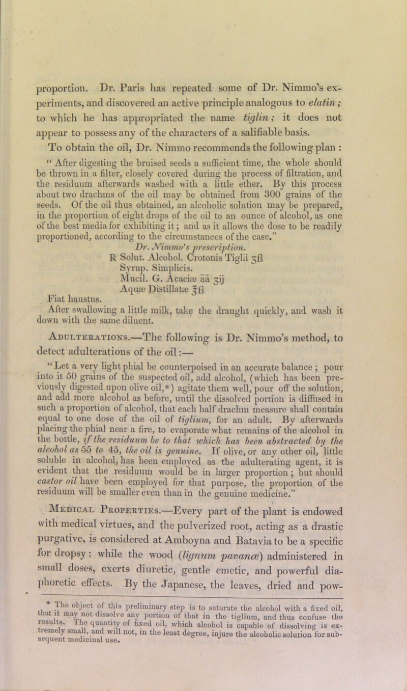 proportion. Dr. Paris has repeated some of Dr. Nimmo’s ex- periments, and discovered an active principle analogous to etatin ; to which he has appropriated the name tiglin; it does not appear to possess any of the characters of a salifiable basis. To obtain the oil, Dr. Nimmo recommends the following plan :  After digesting the braised seeds a sufficient time, the whole should he thrown in a filter, closely covered during the process of filtration, and the residuum afterwards washed with a little ether. By this process about two drachms of the oil may be obtained from 300 grains of the seeds. Of the oil thus obtained, an alcoholic solution may be prepared, in the proportion of eight drops of the oil to an ounce of alcohol, as one of the best media for exhibiting it; and as it allows the dose to he readily proportioned, according to the circumstances of the case.” Dr. Nimmo’s prescription. R Solut. Alcohol. Crotonis Tiglii 5!? Syrup. Simplicis. Mucil. G. Acacim aa ^ij Aquae Distillate Jf] Fiat haustus. After swallowing a little milk, take the draught quickly, and wash it down with the same diluent. Adulterations.—The following is Dr. Nimmo’s method, to detect adulterations of the oil:— “Let a very light phial be counterpoised in an accurate balance ; pour into it 50 grains of the suspected oil, add alcohol, (which has been pre- viously digested upon olive oil,*) agitate them well, pour off the solution, and add more alcohol as before, until the dissolved portion is diffused in such a proportion of alcohol, that each half drachm measure shall contain equal to one dose of the oil of tiglium, for an adult. By afterwards placing the phial near a fire, to evaporate what remains of the alcohol in the bottle, if the residuum be to that which has been abstracted by the alcohol as 55 to 45, the oil is genuine. If olive, or any other oil, little soluble in alcohol, has been employed as the adulterating agent, it is evident that the residuum would be in larger proportion ; hut should castor oil have been employed for that purpose, the proportion of the residuum will be smaller even than in the genuine medicine.” Medical Properties.—Every part of the plant is endowed with medical virtues, and the pulverized root, acting as a drastic purgative, is considered at Amboyna and Batavia to be a specific for dropsy: while the wood (lignum pavance) administered in small doses, exerts diuretic, gentle emetic, and powerful dia- phoretic effects. By the Japanese, the leaves, dried and pow- * The object of this preliminary step is to saturate the alcohol with a fixed oil, that it may not dissolve any portion of that in the tiglium, and thus confuse the resu 8. ie quantity ot fixed oil, which alcohol is capable of dissolving is ex- reme y sma , and will not, in the least degree, injure the alcoholic solution for sub- sequent medicinal use.