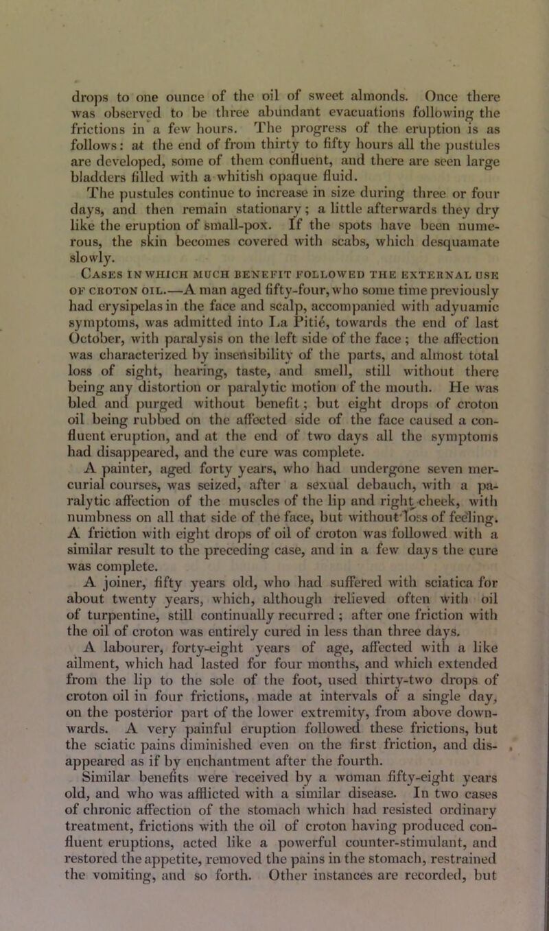 drops to one ounce of the oil of sweet almonds. Once there was observed to be three abundant evacuations following the frictions in a few hours. The progress of the eruption is as follows: at the end of from thirty to fifty hours all the pustules are developed, some of them confluent, and there are seen large bladders filled with a whitish opaque fluid. The pustules continue to increase in size during three or four days, and then remain stationary; a little afterwards they dry like the eruption of small-pox. If the spots have been nume- rous, the skin becomes covered with scabs, which desquamate Cases in which much benefit followed the external use of croton oil.—A man aged fifty-four, who some time previously had erysipelas in the face and scalp, accompanied with adyuamic symptoms, was admitted into La Pitie, towards the end of last October, with paralysis on the left side of the face ; the affection was characterized by insensibility of the parts, and almost total loss of sight, hearing, taste, and smell, still without there being any distortion or paralytic motion of the mouth. He was bled and purged without benefit; but eight drops of croton oil being rubbed on the affected side of the face caused a con- fluent eruption, and at the end of two days all the symptoms had disappeared, and the cure was complete. A painter, aged forty years, who had undergone seven mer- curial courses, was seized, after a sexual debauch, with a pa- ralytic affection of the muscles of the lip and right cheek, with numbness on all that side of the face, but without loss of feeling. A friction with eight drops of oil of croton was followed with a similar result to the preceding case, and in a few days the cure was complete. A joiner, fifty years old, who had suffered with sciatica for about twenty years, which, although relieved often with oil of turpentine, still continually recurred ; after one friction with the oil of croton was entirely cured in less than three days. A labourer, forty-eight years of age, affected with a like ailment, which had lasted for four months, and which extended from the lip to the sole of the foot, used thirty-two drops of croton oil in four frictions, made at intervals of a single day, on the posterior part of the lower extremity, from above down- wards. A very painful eruption followed these frictions, but the sciatic pains diminished even on the first friction, and dis- . appeared as if by enchantment after the fourth. Similar benefits were received by a woman fifty-eight years old, and who was afflicted with a similar disease. In two cases of chronic affection of the stomach which had resisted ordinary treatment, frictions with the oil of croton having produced con- fluent eruptions, acted like a powerful counter-stimulant, and restored the appetite, removed the pains in the stomach, restrained the vomiting, and so forth. Other instances are recorded, but