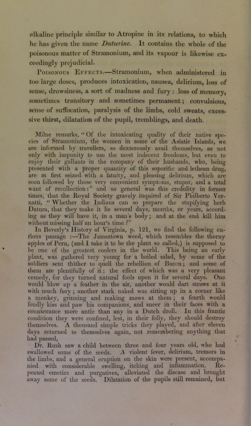 pikaline principle similar to Atropine in its relations, to which he has given the name Daturine. It contains the whole of the poisonous matter of Stramonium, and its vapour is likewise ex- ceedingly prejudicial. Poisonous Effects.—Stramonium, when administered in too large doses, produces intoxication, nausea, delirium, loss of sense, drowsiness, a sort of madness and fury : loss of memory, sometimes transitory and sometimes permanent; convulsions, sense of suffocation, paralysis of the limbs, cold sweats, exces- sive thirst, dilatation of the pupil, tremblings, and death. Milne remarks, “ Of the intoxicating quality of their native spe- cies of Stramonium, the women in some of the Asiatic Islands, we are informed by travellers, so dexterously avail themselves, as not only with impunity to use the most indecent freedoms, but even to enjoy their gallants in the company of their husbands, who, being presented with a proper quantity of this soporific and lethean drug, are at first seized with a fatuity, and pleasing delirium, which are soon followed by those very convenient symptoms, stupor, and a total want of recollection: ” and so general was this credulity in former times, that the Royal Society gravely inquired of Sir Philberto Ver- natti, “ Whether the Indians can so prepare the stupifying herb Datura, that they make it lie several days, months, or years, accord- ing as they will have it, in a man’s body; and at the end kill him without missing half an hour’s time ?” In Beverly’s History of Virginia, p. 121, we find the following cu- rious passage :—The Jamestown weed, which resembles the thorny apples of Peru, (and I take it to be the plant so called,) is supposed to be one of the greatest coolers in the world. This being an early plant, was gathered very young for a boiled salad, by some of the soldiers sent thither to quell the rebellion of Bacon; and some of them ate plentifully of it: the effect of which was a very pleasant comedy, for they turned natural fools upon it for several days. One would blow up a feather in the air, another would dart straws at it with much fury ; another stark naked was sitting up in a corner like a monkey, grinning and making mows at them; a fourth would fondly kiss and paw his companions, and sneer in their faces with a countenance more antic than anv in a Dutch droll. In this frantic condition they were confined, lest, in their folly, they should destroy themselves. A thousand simple tricks they played, and after eleven days returned to themselves again, not remembering anything that had passed. Dr. Rush saw a child between three and four years old, who had swallowed some of the seeds. A violent fever, delirium, tremors in the limbs, and a general eruption on the skin were present, accompa- nied with considerable swelling, itching and inflammation. Re- peated emetics and purgatives, alleviated the disease and brought away some of the seeds.  Dilatation of the pupils still remained, but