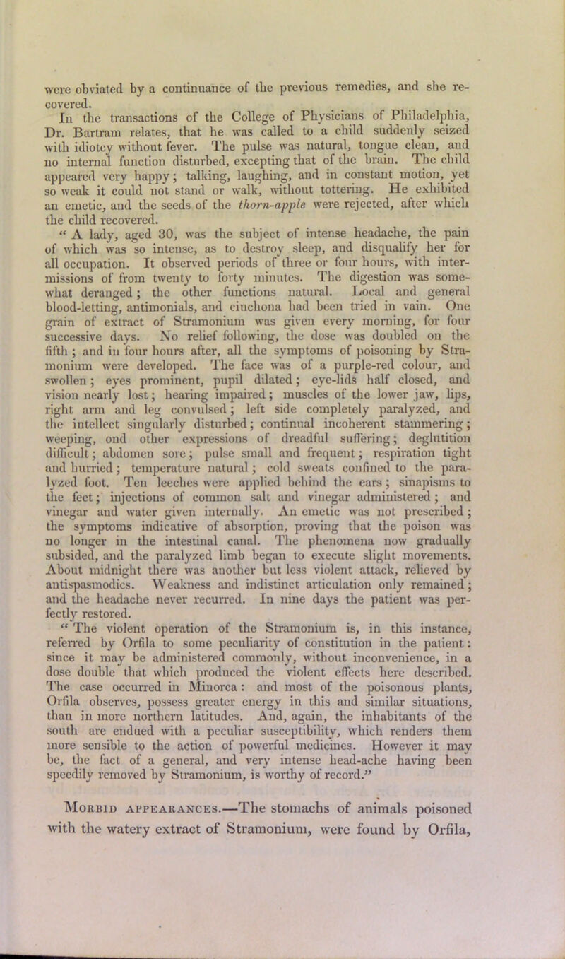 were obviated by a continuance of the previous remedies, and she re- covered. In the transactions of the College of Physicians of Philadelphia, Dr. Bar tram relates, that he was called to a child suddenly seized with idiotcy without fever. The pulse was natural, tongue clean, and no internal function disturbed, excepting that of the brain. The child appeared very happy; talking, laughing, and in constant motion, yet so weak it could not stand or walk, without tottering. He exhibited an emetic, and the seeds of the thorn-apple were rejected, after which the child recovered. “ A lady, aged 30, was the subject of intense headache, the pain of which was so intense, as to destroy sleep, and disqualify her for all occupation. It observed periods of’three or four hours, with inter- missions of from twenty to forty minutes. The digestion was some- what deranged ; the other functions natural. Local and general blood-letting, antimonials, and cinchona had been tried in vain. One grain of extract of Stramonium was given every morning, for four successive days. No relief following, the dose was doubled on the fifth; and in four hours after, all the symptoms of poisoning by Stra- monium were developed. The face was o( a purple-red colour, and swollen; eyes prominent, pupil dilated; eye-lids half closed, and vision nearly lost; hearing impaired; muscles of the lower jaw, lips, right arm and leg convulsed; left side completely paralyzed, and the intellect singularly disturbed; continual incoherent stammering; weeping, ond other expressions of dreadful suffering; deglutition difficult; abdomen sore; pulse small and frequent; respiration tight and hurried; temperature natural; cold sweats confined to the para- lyzed foot. Ten leeches were applied behind the ears ; sinapisms to the feet; injections of common salt and vinegar administered ; and vinegar and water given internally. An emetic was not prescribed ; the symptoms indicative of absorption, proving that the poison was no longer in the intestinal canal. The phenomena now gradually subsided, and the paralyzed limb began to execute slight movements. About midnight there was another but less violent attack, relieved by antispasmodies. Weakness and indistinct articulation only remained; and the headache never recurred. In nine days the patient was per- fectly restored. “ The violent operation of the Stramonium is, in this instance, referred by Orfila to some peculiarity of constitution in the patient: since it may be administered commonly, without inconvenience, in a dose double that which produced the violent effects here described. The case occurred in Minorca: and most of the poisonous plants, Orfila observes, possess greater energy in this and similar situations, than in more northern latitudes. And, again, the inhabitants of the south are endued with a peculiar susceptibility, which l’enders them more sensible to the action of powerful medicines. However it may be, the fact of a general, and very intense head-ache having been speedily removed by Stramonium, is worthy of record.” Morbid appearances.—The stomachs of animals poisoned with the watery extract of Stramonium, were found by Orfila,