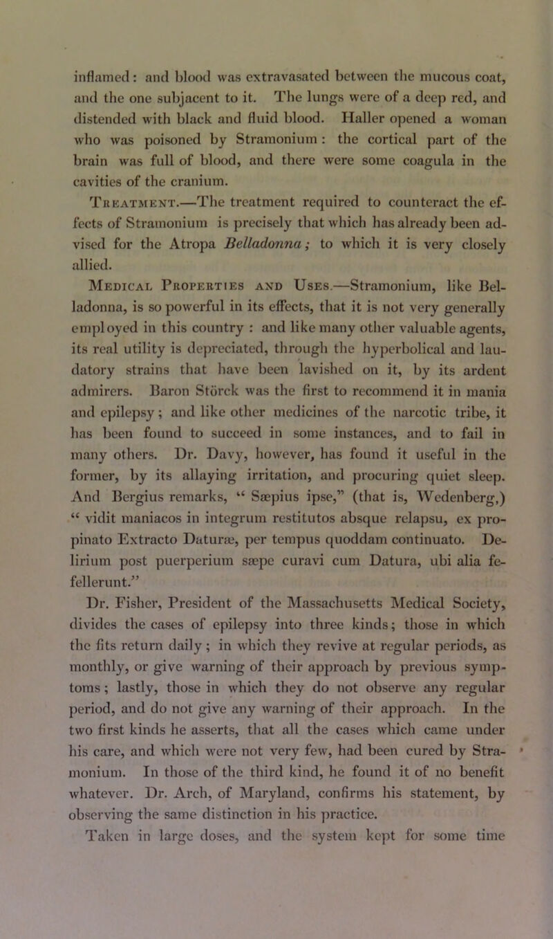 inflamed: and blood was extravasated between the mucous coat, and the one subjacent to it. The lungs were of a deep red, and distended with black and fluid blood. Haller opened a woman who was poisoned by Stramonium : the cortical part of the brain was full of blood, and there were some coagula in the cavities of the cranium. Treatment.—The treatment required to counteract the ef- fects of Stramonium is precisely that which has already been ad- vised for the Atropa Belladonna; to which it is very closely allied. Medical Properties and Uses.—Stramonium, like Bel- ladonna, is so powerful in its effects, that it is not very generally employed in this country : and like many other valuable agents, its real utility is depreciated, through the hyperbolical and lau- datory strains that have been lavished on it, by its ardent admirers. Baron Stiirck was the first to recommend it in mania and epilepsy; and like other medicines of the narcotic tribe, it has been found to succeed in some instances, and to fail in many others. Dr. Davy, however, has found it useful in the former, by its allaying irritation, and procuring quiet sleep. And Bergius remarks, “ Saepius ipse,” (that is, Wedenberg,) “ vidit maniacos in integrum restitutos absque relapsu, ex pro- pinato Extracto Daturas, per tempus quoddam continuato. De- lirium post puerperium saepe curavi cum Datura, ubi alia fe- fellerunt.” Dr. Fisher, President of the Massachusetts Medical Society, divides the cases of epilepsy into three kinds; those in which the fits return daily; in which they revive at regular periods, as monthly, or give warning of their approach by previous symp- toms ; lastly, those in which they do not observe any regular period, and do not give any warning of their approach. In the two first kinds he asserts, that all the cases which came under his care, and which were not very few, had been cured by Stra- monium. In those of the third kind, he found it of no benefit whatever. Dr. Arch, of Maryland, confirms his statement, by observing the same distinction in his practice. Taken in large doses, and the system kept for some time