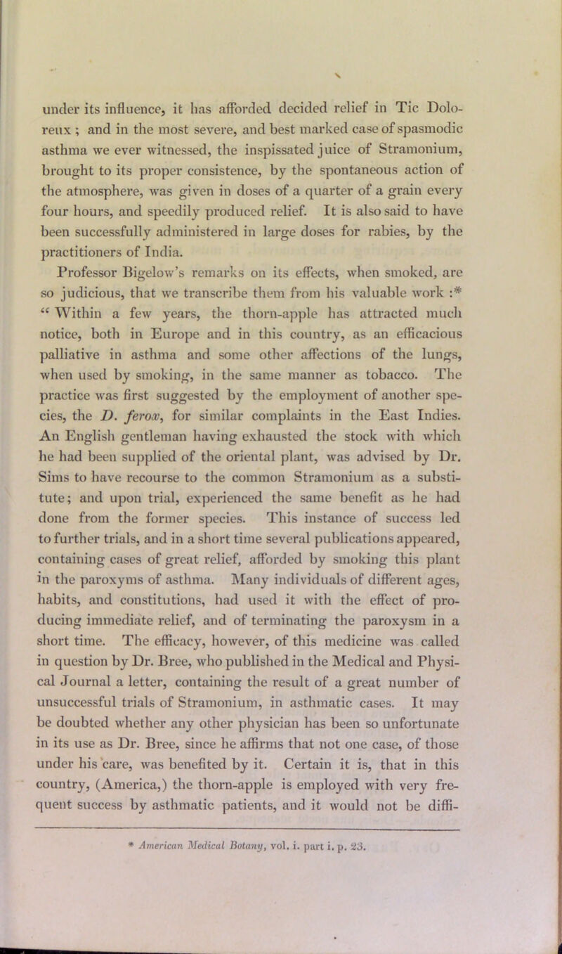 reux ; and in the most severe, and best marked case of spasmodic asthma we ever witnessed, the inspissated juice of Stramonium, brought to its proper consistence, by the spontaneous action of the atmosphere, was given in doses of a quarter of a grain every four hours, and speedily produced relief. It is also said to have been successfully administered in large doses for rabies, by the practitioners of India. Professor Bigelow’s remarks on its effects, when smoked, are so judicious, that we transcribe them from his valuable work “ Within a few years, the thorn-apple has attracted much notice, both in Europe and in this country, as an efficacious palliative in asthma and some other affections of the lungs, when used by smoking, in the same manner as tobacco. The practice was first suggested by the employment of another spe- cies, the D. feroas, for similar complaints in the East Indies. An English gentleman having exhausted the stock with which he had been supplied of the oriental plant, was advised by Dr. Sims to have recourse to the common Stramonium as a substi- tute; and upon trial, experienced the same benefit as he had done from the former species. This instance of success led to further trials, and in a short time several publications appeared, containing cases of great relief, afforded by smoking this plant in the paroxyms of asthma. Many individuals of different ages, habits, and constitutions, had used it with the effect of pro- ducing immediate relief, and of terminating the paroxysm in a short time. The efficacy, however, of this medicine was called in question by Dr. Bree, who published in the Medical and Physi- cal Journal a letter, containing the result of a great number of unsuccessful trials of Stramonium, in asthmatic cases. It may be doubted whether any other physician has been so unfortunate in its use as Dr. Bree, since he affirms that not one case, of those under his care, was benefited by it. Certain it is, that in this country, (America,) the thorn-apple is employed with very fre- quent success by asthmatic patients, and it would not be diffi- * American Medical Botany, vol. i. part i. p. 23.