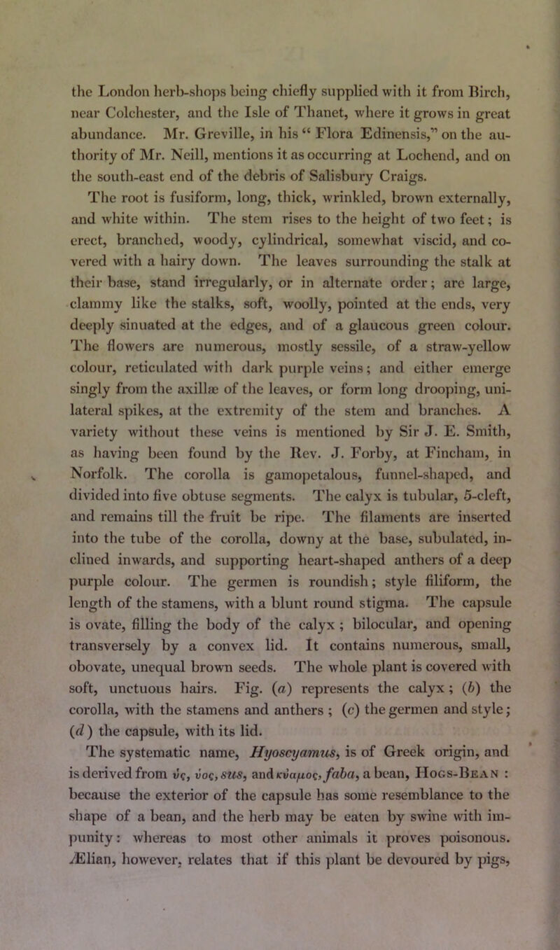 the London herb-shops being chiefly supplied with it from Birch, near Colchester, and the Isle of Thanet, where it grows in great abundance. Mr. Greville, in his “ Flora Edinensis,” on the au- thority of Mr. Neill, mentions it as occurring at Lochend, and on the south-east end of the debris of Salisbury Craigs. The root is fusiform, long, thick, wrinkled, brown externally, and white within. The stem rises to the height of two feet; is erect, branched, woody, cylindrical, somewhat viscid, and co- vered with a hairy down. The leaves surrounding the stalk at their base, stand irregularly, or in alternate order; are large, clammy like the stalks, soft, woolly, pointed at the ends, very deeply sinuated at the edges, and of a glaucous green colour. The flowers are numerous, mostly sessile, of a straw-yellow colour, reticulated with dark purple veins; and either emerge singly from the axillas of the leaves, or form long drooping, uni- lateral spikes, at the extremity of the stem and branches. A variety without these veins is mentioned by Sir J. E. Smith, as having been found by the llev. J. Forby, at Fincham, in Norfolk. The corolla is gamopetalous, funnel-shaped, and divided into five obtuse segments. The calyx is tubular, 5-cleft, and remains till the fruit be ripe. The filaments are inserted into the tube of the corolla, downy at the base, subulatcd, in- clined inwards, and supporting heart-shaped anthers of a deep purple colour. The germen is roundish; style filiform, the length of the stamens, with a blunt round stigma. The capsule is ovate, filling the body of the calyx ; bilocular, and opening transversely by a convex lid. It contains numerous, small, obovate, unequal brown seeds. The whole plant is covered with soft, unctuous hairs. Fig. (a) represents the calyx ; (b) the corolla, with the stamens and anthers ; (c) the germen and style; (d ) the capsule, with its lid. The systematic name, Hyoscyamus, is of Greek origin, and is derived from vc, voq,sus, and tevayoc, faba, a bean, IIogs-Bean : because the exterior of the capsule has some resemblance to the shape of a bean, and the herb may be eaten by swine with im- punity : whereas to most other animals it proves poisonous. yElian, however, relates that if this plant be devoured by pigs,