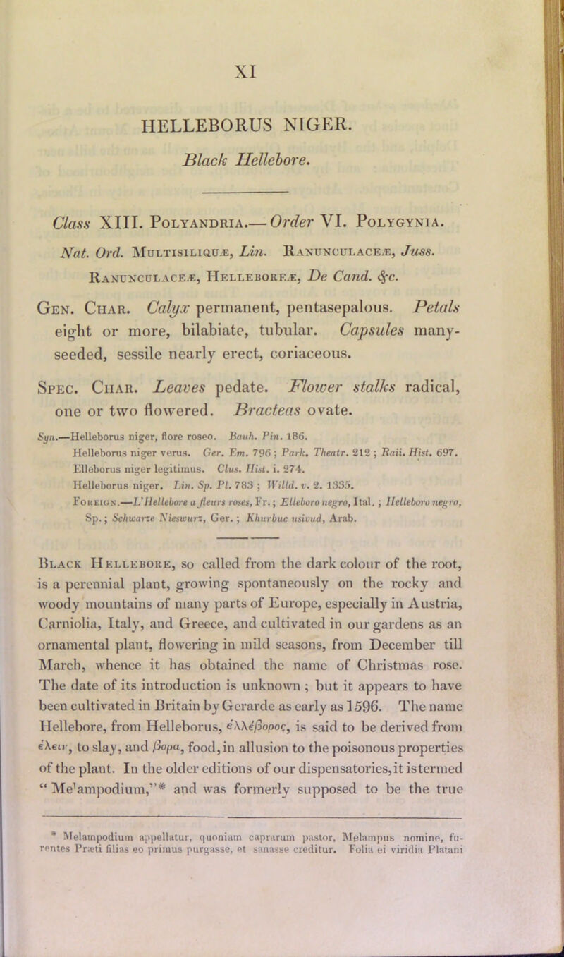 HELLEBORUS NIGER. Black Hellebore. Class XIII. Polyandria.— Order VI. Polygynia. Nat. Ord. Multisiliqu.e, Lin. Ranunculace.e, Juss. Ranunculace.e, IIellebore.e, De Cand. fyc. Gen. Char. Calyx permanent, pentasepalous. Petals eight or more, bilabiate, tubular. Capsules many- seeded, sessile nearly erect, coriaceous. Spec. Char. Leaves pedate. Flower stalks radical, one or two flowered. Bracteas ovate. Syn.—Helleborus niger, flore roseo. Banh. Pin. 186. Helleborus niger verus. Ger. Em. 796 ; Park. Theatr. 212 ; Raii. Hist. 697. Elleborus niger legitiraus. Clus. Hist. i. 274. Helleborus niger. Lin. Sp. PI. 783 ; Willd. v. 2. 1335. Foreign.—L’Hellebore a Jieurs roses, Fr.; Elleboro negro, Ital. ; llelleboro negro, Sp.; Schwarze Nieswurz, Ger.; Khurbuc usivud, Arab. Black Hellebore, so called from the dark colour of the root, is a perennial plant, growing spontaneously on the rocky and woody mountains of many parts of Europe, especially in Austria, Carniolia, Italy, and Greece, and cultivated in our gardens as an ornamental plant, flowering in mild seasons, from December till March, whence it has obtained the name of Christmas rose. The date of its introduction is unknown ; but it appears to have been cultivated in Britain by Gerarde as early as 1596. The name Hellebore, from Helleborus, e’XXe/3opoc, is said to be derived from eXeu'j to slay, and /3opa, food, in allusion to the poisonous properties of the plant. In the older editions of our dispensatories, it is termed “ Me’ampodium,”* and was formerly supposed to be the true * Melampodium appellatur, quoniain caprarum pastor, Mfdampus nomine, fu- rontes Prwti filias no primus purgasse, et sanasse creditur. Folia ei viridia Platani