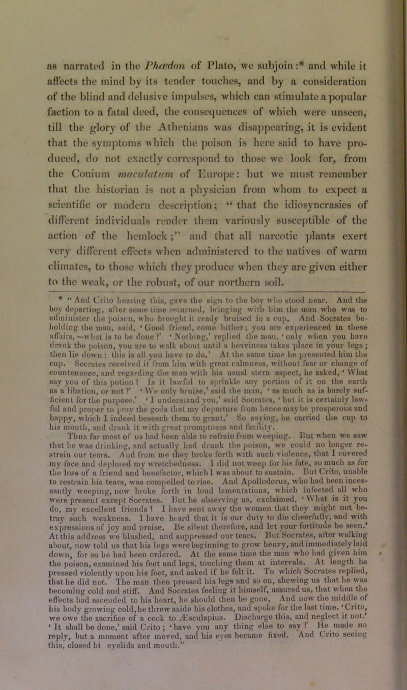 as narrated in the Phcedon of Plato, we subjoin :# and while it affects the mind by its tender touches, and by a consideration of the blind and delusive impulses, which can stimulate a popular faction to a fatal deed, the consequences of which were unseen, till the glory of the Athenians was disappearing, it is evident that the symptoms which the poison is here said to have pro- duced, do not exactly correspond to those we look for, from the Conium maculatum of Europe: but we must remember that the historian is not a physician from whom to expect a scientific or modern description; u that the idiosyncrasies of different individuals render them variously susceptible of the action of the hemlock and that all narcotic plants exert very different effects when administered to the natives of warm climates, to those which they produce when they are given either to the weak, or the robust, of our northern soil. * “ And Crito bearing this, gave the sign to the hoy who stood near. And the boy departing, after some time returned, bringing with him the man who was to administer the poison, who brought it ready bruised in a cup. And Socrates be- holding the man, said, ‘Good friend, come hither; you are experienced in these affairs,—what is to be done?’ * Nothing,’ replied the man, ‘only when you have drank the poison, you are to walk about until a heaviness lakes place in your legs; then lie down : this is all you have to do.’ At the same time lie presented him the cup. Socrates received it from him with great calmness, wdlliout fear or change of countenance, and regarding the roan with his usual stern aspect, he asked, ‘ What say you of this potion? Is it lawful to sprinkle any portion of it on the earth ns a libation, or not ?’ ‘ We only bruise,’ said the man, ‘ as much as is barely suf- ficient for the purpose.’ ‘ I understand you,’ said Socrates, ‘ but it is certainly hwv- ful and proper to pray the gods that my clepai lure from hence maybe prosperous and happy, which I indeed beseech them to grant.’ So saying, he carried the cup to his mouth, and drank it with great promptness and facility. Thus far most of us had been able to refrain from weeping. But when we saw that he was drinking, and actually had drunk the poison, we could no longer re- strain our tears. And from me they broke forth with such violence, that I covered my lace and deploied my wretchedness. 1 did not weep for his late, so much as for the loss of a friend and benefactor, which I was about to sustain. But Crito, unable to restrain his tears, was compelled to rise. And Apollodorus, who had been inces- santly weeping, now broke forth in loud lamentations, which infected all who were present except Socrates. But he observing us, exclaimed, ‘ What is it you do, my excellent friends? I have sent away the women that they might not be- tray such weakness. 1 have heard that it is our duty to die cheerfully, and with expressions of joy and praise. Be silent therefore, and let your fortitude be seen.’ At this address we blushed, and suppressed our tears. But Socrates, alter walking about, now told us that his legs were beginning to grow heavy, and immediately laid down, for so he had been ordered. At the same time the man who had given him the poison, examined his feet and legs, touching them at intervals. At length lie pressed violently upon his foot, and asked if he felt it. lo which Socrates replied, that he did not. The man then pressed his legs and so on, shewing us that he was becoming cold and stiff. And Socrates feeling it bimself, assured us, that when the effects had ascended to his heart, he should then be gone, And now the middle of his body growing cold,he threw aside his clothes, and spoke for the hist time. ‘Crito, we owe the sacrifice of a cock to Aesculapius. Discharge this, and neglect it not.’ ‘ It shall be done,’said Crito; ‘have you any thing else to say ! He made no replv, but a moment after moved, anti his eyes became fixed. And Crito seeing this, closed hi eyelids and mouth.”