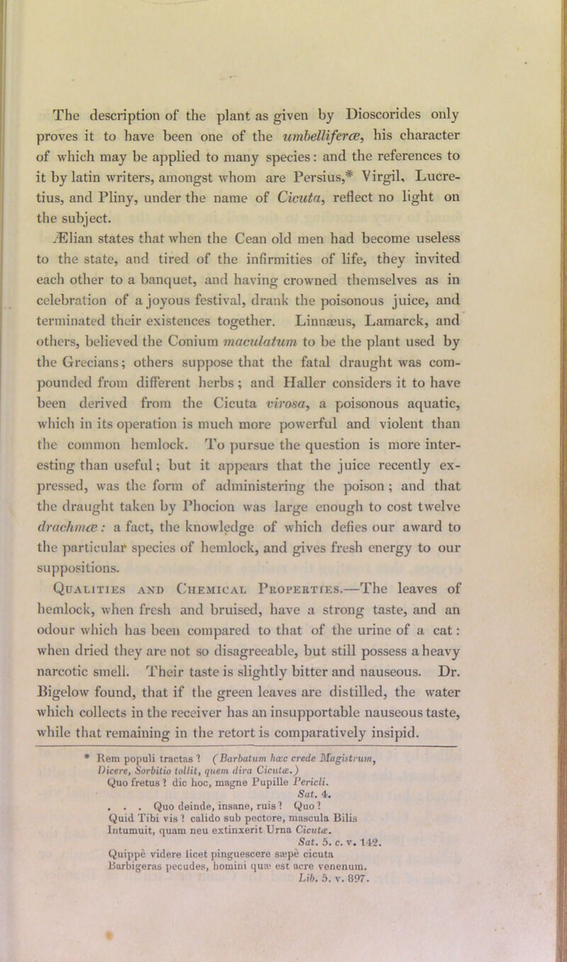 The description of the plant as given by Dioscorides only proves it to have been one of the umbelliferce, his character of which may be applied to many species: and the references to it by latin writers, amongst whom are Persius,* Virgil, Lucre- tius, and Pliny, under the name of Cicuta, reflect no light on the subject. dElian states that when the Cean old men had become useless to the state, and tired of the infirmities of life, they invited each other to a banquet, and having crowned themselves as in celebration of a joyous festival, drank the poisonous juice, and terminated their existences together. Linnaeus, Lamarck, and others, believed the Conium maculatum to be the plant used by the Grecians; others suppose that the fatal draught was com- pounded from different herbs ; and Haller considers it to have been derived from the Cicuta virosa, a poisonous aquatic, which in its operation is much more powerful and violent than the common hemlock. To pursue the question is more inter- esting than useful; but it appears that the juice recently ex- pressed, was the form of administering the poison ; and that the draught taken by Phocion was large enough to cost twelve drachma;: a fact, the knowledge of which defies our award to the particular species of hemlock, and gives fresh energy to our suppositions. Qualities and Chemical Properties.—The leaves of hemlock, when fresh and bruised, have a strong taste, and an odour which has been compared to that of the urine of a cat: when dried they are not so disagreeable, but still possess a heavy narcotic smell. Their taste is slightly bitter and nauseous. Dr. Bigelow found, that if the green leaves are distilled, the water which collects in the receiver has an insupportable nauseous taste, while that remaining in the retort is comparatively insipid. * Rem populi tractas ! (Barbatum hccc crede Magistrum, Dicere, Sorbitio tollit, quern dira Cicuta.) Quo foetus'! die hoc, magne Pupille Pericli. Sat. 4. . . . Quo deinde, insane, ruis! Quo! Quid Tibi vis ! calido sub pectore, mascula Bilis lntumuit, quam neu extinxerit Urna Cicuta. Sat. 5. c. v. 142. Quippe videre licet pinguescere sa;pe cicuta Barbigeras pecudes, komini qua- est acre venenum. Lib. b. v. 897.