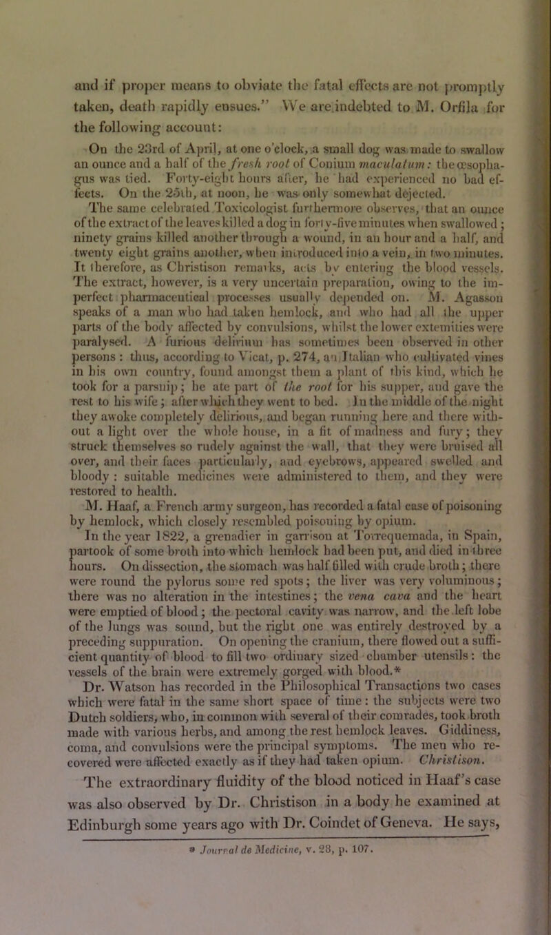 and if proper means to obviate the fatal effects are not promptly taken, death rapidly ensues.” VVe are indebted to M. Orfila for the following account: On the 23rd of April, at one o’clock, a small dog was made to swallow an ounce and a half of the fresh root of Conium macula! inn: the oesopha- gus was tied. Forty-eight hours after, he had experienced no had ef- fects. On the 2oib, at noon, he was>odly somewhat dejected. The same celebrated Toxicologist furthermore observes, that an ounce of the extract of the leaves killed a dog in for ly-five minutes when swallowed ; ninety grains killed another through a wound, in an hour and a half, and twenty eight grains another, when introduced into a vein, in two minutes. It therefore, as Christison remarks, acts by entering the blood vessels. The extract, however, is a very uncertain preparation, owing to the im- perfect pharmaceutical processes usually depended on. M. Agasson speaks of a man who had taken hemlock, and who had all the upper parts of the body affected by convulsions, whilst the lower extemities were paralysed. A furious delirium has sometimes been observed in other persons : thus, according to Yicat, p. 274, an,Italian who cultivated vines in his own country, found amongst them a plant of this kind, which he took for a parsnip; he ate part of the root for his supper, and gave the rest to his w ife; after which they went to bed. J n the middle of the night they awoke completely delirious, and began running here and there with- out alight over the whole house, in a fit of madness and fury; they struck themselves so rudely against the wall, that they were bruised all over, and their faces particularly, and eyebrows, appeared swelled and bloody : suitable medicines were administered to them, and they were restored to health. M. Haaf, a French army surgeon, has recorded a fatal case of poisoning by hemlock, which closely resembled poisoning by opium. In the year 1822, a grenadier in garrison at Tovrequemada, in Spain, partook of some broth into which hemlock had been put, and died in three hours. On dissection, the stomach was half tilled with crude,broth; there were round the pylorus some red spots; the liver was very voluminous; there was no alteration in the intestines; the vena cava and the heart were emptied of blood ; the pectoral cavity was narrow, and the left lobe of the lungs was sound, but tlie right one was entirely destroyed by a preceding suppuration. On opening the cranium, there flowed out a suffi- cient quantity of blood to fill two ordinary sized chamber utensils: the vessels of the brain were extremely gorged with blood.* Dr. Watson has recorded in the Philosophical Transactions two cases which were fatal in the same short space of time: the subjects wrere two Dutch soldiers, who, in common with several of their comrades, took broth made with various herbs, and among the rest hemlock leaves. Giddiness, coma, and convulsions were the principal symptoms. The men who re- covered were aflected exactly as if they had taken opium. Christison. The extraordinary fluidity of the blood noticed in Haaf’s case was also observed by Dr. Christison in a body he examined at Edinburgh some years ago with Dr. Coindet of Geneva. He says, 3 Journal de Medicine, v. 28, p. 107.