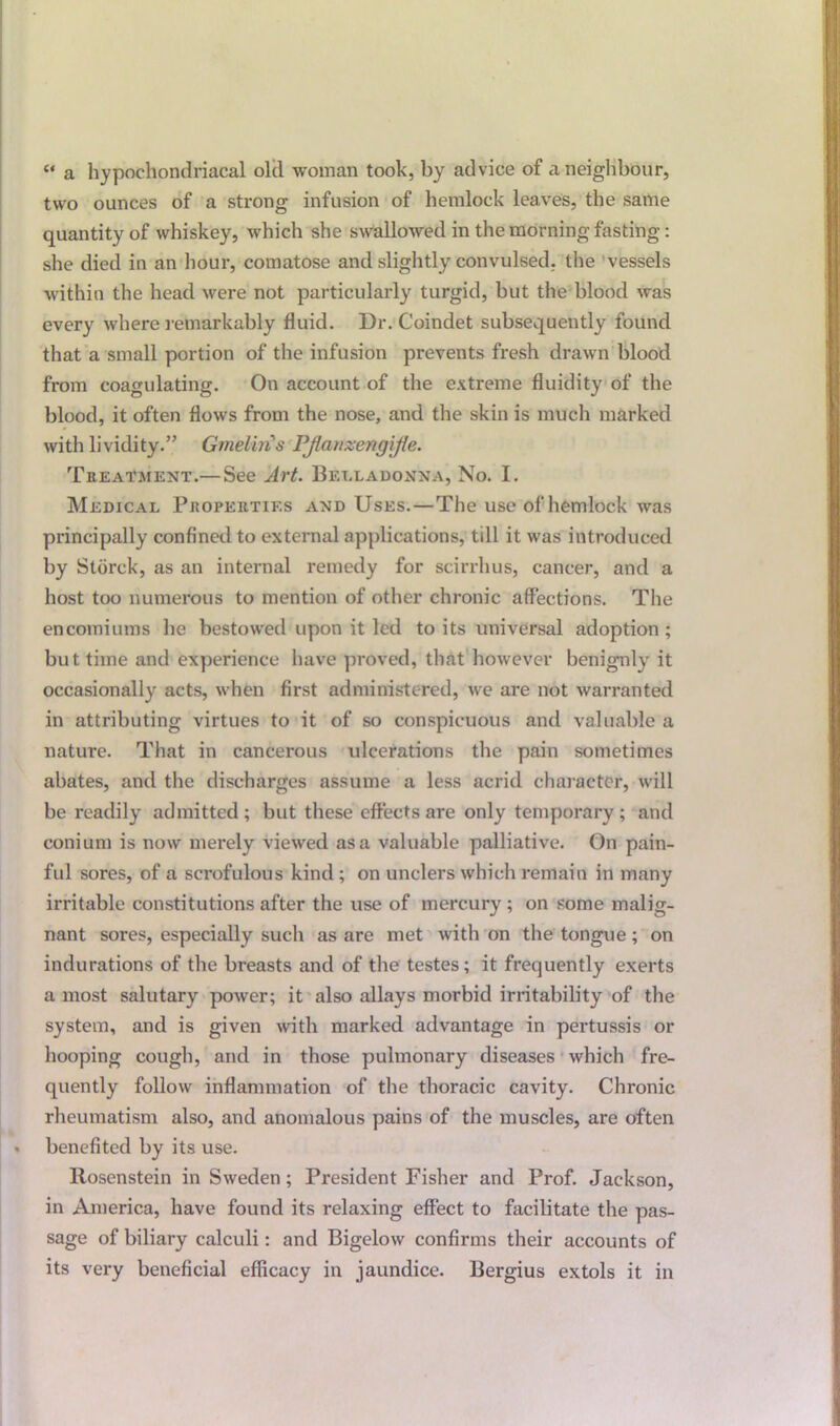 « a hypochondriacal old woman took, by advice of a neighbour, two ounces of a strong infusion of hemlock leaves, the same quantity of whiskey, which she swallowed in the morning fasting: she died in an hour, comatose and slightly convulsed, the vessels within the head were not particularly turgid, but the blood was every where remarkably fluid. Dr. Coindet subsequently found that a small portion of the infusion prevents fresh drawn blood from coagulating. On account of the extreme fluidity of the blood, it often flows from the nose, and the skin is much marked with lividity.” Gmelins PJlatizengiJte. Treatment.— See Art. Belladonna, No. I. Medical Properties and Uses.—The use of hemlock was principally confined to external applications, till it was introduced by Stdrck, as an internal remedy for scirrhus, cancer, and a host too numerous to mention of other chronic affections. The encomiums he bestowed upon it led to its universal adoption ; but time and experience have proved, that however benignly it occasionally acts, when first administered, we are not warranted in attributing virtues to it of so conspicuous and valuable a nature. That in cancerous ulcerations the pain sometimes abates, and the discharges assume a less acrid character, will be readily admitted ; but these effects are only temporary ; and conium is now merely viewed as a valuable palliative. On pain- ful sores, of a scrofulous kind; on unclers which remain in many irritable constitutions after the use of mercury; on some malig- nant sores, especially such as are met with on the tongue ; on indurations of the breasts and of the testes; it frequently exerts a most salutary power; it also allays morbid irritability of the system, and is given with marked advantage in pertussis or hooping cough, and in those pulmonary diseases which fre- quently follow inflammation of the thoracic cavity. Chronic rheumatism also, and anomalous pains of the muscles, are often benefited by its use. Rosenstein in Sweden; President Fisher and Prof. Jackson, in America, have found its relaxing effect to facilitate the pas- sage of biliary calculi: and Bigelow confirms their accounts of its very beneficial efficacy in jaundice. Bergius extols it in