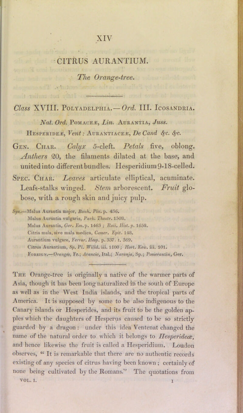 XIV CITRUS AURANTIUM. The Orange-tree. Class XVIII. PoLYADELPHIA.— Ord. III. IcOSANDRIA. Nat. Ord. Pomace.e, Lin. Aurantia, Juss. IIesperide.e, Vent: Aurantiace.e, DeCand <$-c. c%-c. Gen. Char. Calyx 5-cleft. Petals five, oblong. Anthers 20, the filaments dilated at the base, and united into different bundles. Hesperidium9-18-celled. Spec. Char. Leaves articulate elliptical, acuminate. Leafs-stalks winged. Stem arborescent. Fruit glo- bose, with a rough skin and juicy pulp. Syn.—Malus Aurantia major, Buuh. Pin. p. 436. Malus Aurantia vulgaris, Park. Theatr. 1508. Malus Aurantia, Ger. Em. p. 1463 ; Rail'. Hist.p. 1658. Citria mala, sive mala rnedica, Camer. Epit. 148. Aurantiura vulgare, Ferrar. Hesp. p. 337. t. 369. Citrus Aurantium, Sp. PI. Willd. iii. 1100; Hort. Kew. iii. 101. Foreign.— Oranges, Fr.; Arancio, Ital.; Naranjo.', Sp.; Pomeranzin, Ger. The Orange-tree is originally a native of the warmer parts of Asia, though it has been long naturalized in the south of Europe as well as in the West India islands, and the tropical parts of America. It is supposed by some to be also indigenous to the Canary islands or Hesperides, and its fruit to be the golden ap- ples which the daughters of Hesperus caused to be so strictly guarded by a dragon : under this idea Ventenat changed the name of the natural order to which it belongs to Hesperidece, and hence likewise the fruit is called a Hesperidium. Loudon observes, “ It is remarkable that there are no authentic records existing of any species of citrus having been known ; certainly of none being cultivated by the Romans.” The quotations from VOL. i. i