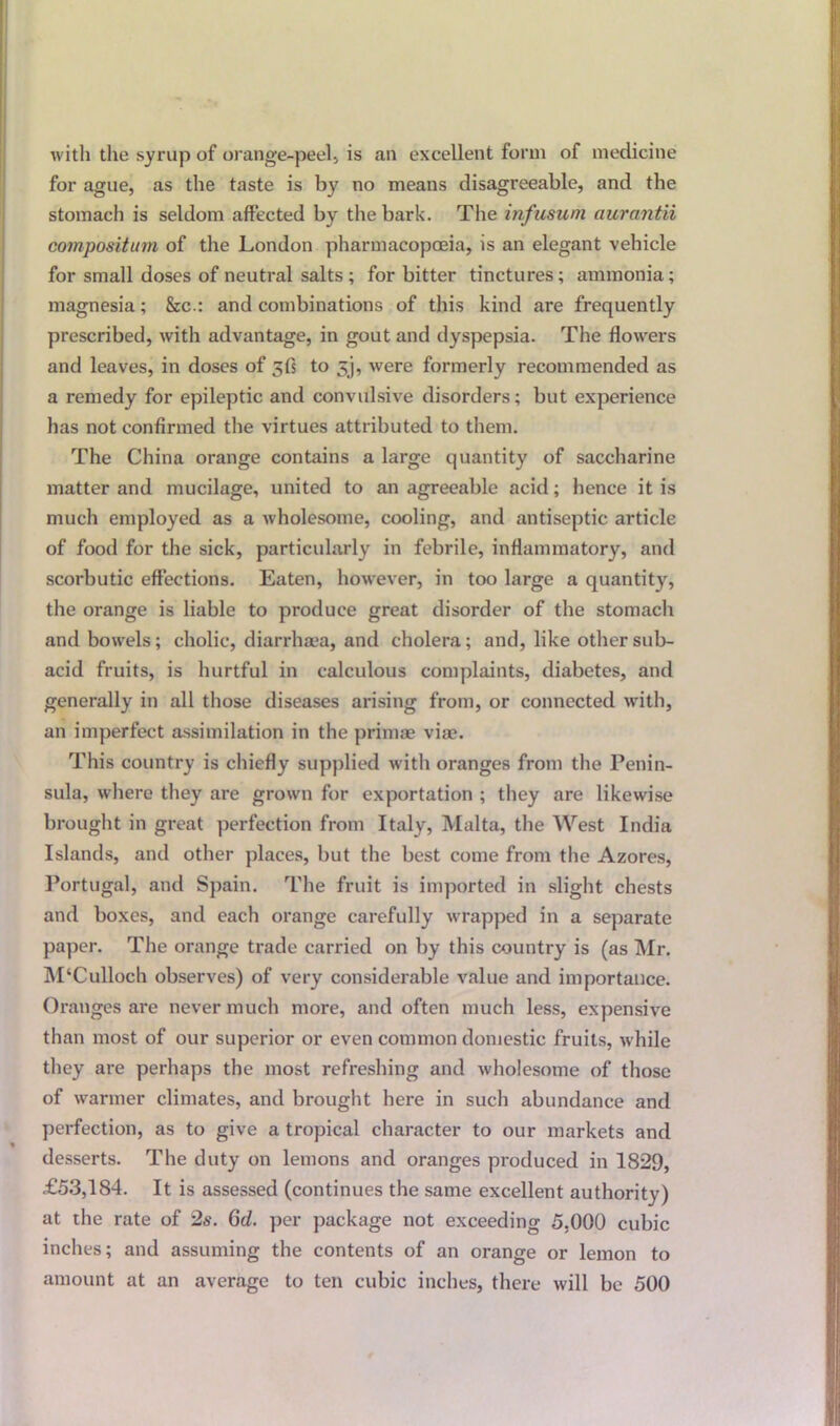 with the syrup of orange-peel., is an excellent form of medicine for ague, as the taste is by no means disagreeable, and the stomach is seldom affected by the bark. The infusum awrantii cotnpositinn of the London pharmacopoeia, is an elegant vehicle for small doses of neutral salts ; for bitter tinctures; ammonia; magnesia; &c.: and combinations of this kind are frequently prescribed, with advantage, in gout and dyspepsia. The flowers and leaves, in doses of 5(5 to 5‘j, were formerly recommended as a remedy for epileptic and convulsive disorders; but experience has not confirmed the virtues attributed to them. The China orange contains a large quantity of saccharine matter and mucilage, united to an agreeable acid; hence it is much employed as a wholesome, cooling, and antiseptic article of food for the sick, particularly in febrile, inflammatory, and scorbutic effections. Eaten, however, in too large a quantity, the orange is liable to produce great disorder of the stomach and bowels; cholic, diarrhaea, and cholera; and, like other sub- acid fruits, is hurtful in calculous complaints, diabetes, and generally in all those diseases arising from, or connected with, an imperfect assimilation in the primae vise. This country is chiefly supplied with oranges from the Penin- sula, where they are grown for exportation ; they are likewise brought in great perfection from Italy, Malta, the West India Islands, and other places, but the best come front the Azores, Portugal, and Spain. The fruit is imported in slight chests and boxes, and each orange carefully wrapped in a separate paper. The orange trade carried on by this country is (as Mr. M‘Culloch observes) of very considerable value and importance. Oranges are never much more, and often much less, expensive than most of our superior or even common domestic fruits, while they are perhaps the most refreshing and wholesome of those of warmer climates, and brought here in such abundance and perfection, as to give a tropical character to our markets and desserts. The duty on lemons and oranges produced in 1829, £53,184. It is assessed (continues the same excellent authority) at the rate of 2s. 6d. per package not exceeding 5,000 cubic inches; and assuming the contents of an orange or lemon to amount at an average to ten cubic inches, there will be 500