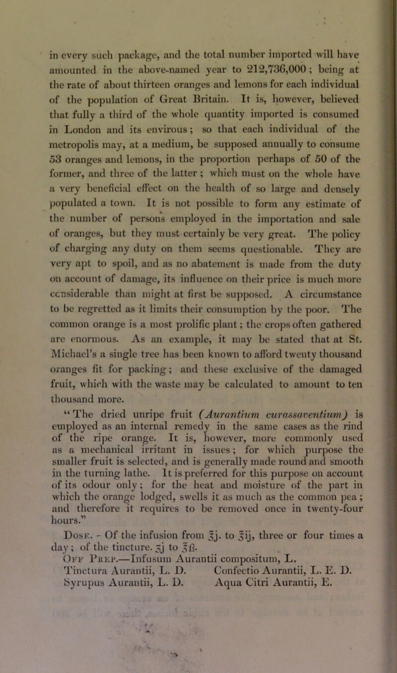 in every such package, and the total number imported will have amounted in the above-named year to 212,736,000; being at the rate of about thirteen oranges and lemons for each individual of the population of Great Britain. It is, however, believed that fully a third of the whole quantity imported is consumed in London and its envirous; so that each individual of the metropolis may, at a medium, be supposed annually to consume 53 oranges and lemons, in the proportion perhaps of 50 of the former, and three of the latter ; which must on the whole have a very beneficial effect on the health of so large and densely populated a town. It is not possible to form any estimate of the number of persons employed in the importation and sale of oranges, but they must certainly be very great. The policy of charging any duty on them seems questionable. They are very apt to spoil, and as no abatement is made from the duty on account of damage, its influence on their price is much more considerable than might at first be supposed. A circumstance to he regretted as it limits their consumption by the poor. The common orange is a most prolific plant; the crops often gathered are enormous. As an example, it may be stated that at St. Michael’s a single tree has been known to afford twenty thousand oranges fit for packing; and these exclusive of the damaged fruit, which with the waste may be calculated to amount to ten thousand more. “ The dried unripe fruit (Aurantium curnssaventium) is employed as an internal remedy in the same cases as the rind of the ripe orange. It is, however, more commonly used as a mechanical irritant in issues; for which purpose the smaller fruit is selected, and is generally made round and smooth in the turning lathe. It is preferred for this purpose on account of its odour only; for the heat and moisture of the part in which the orange lodged, swells it as much as the common pea; and therefore it requires to be removed once in twenty-four hours.” Dosf.. - Of the infusion from Jj. to 3ij, three or four times a day; of the tincture. 5j to 56. Off Prep.—Infusum Aurantii compositum, L. Tinctura Aurantii, L. D. Confectio Aurantii, L. E. D. tSyrupus Aurantii, L. D. Aqua Citri Aurantii, E.