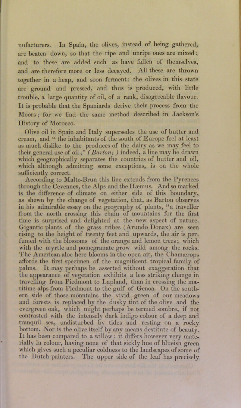mifacturers. In Spain, the olives, instead of being gathered, are beaten down, so that the ripe and unripe ones are mixed; and to these are added such as have fallen of themselves, and are therefore more or less decayed. All these are thrown together in a heap, and soon ferment: the olives in this state are ground and pressed, and thus is produced, with little trouble, a large quantity of oil, of a rank, disagreeable flavour. It is probable that the Spaniards derive their process from the Moors; for we find the same method described in Jackson’s History of Morocco. Olive oil in Spain and Italy supersedes the use of butter and cream, and “ the inhabitants of the south of Europe feel at least as much dislike to the produces of the dairy as we may feel to their general use of oil(Barton; ) indeed, a line may be drawn which geographically separates the countries of butter and oil, which although admitting some exceptions, is on the whole sufficiently correct. According to Malte-Brun this line extends from the Pyrenees through the Cevennes, the Alps and the Haemus. And so marked is the difference of climate on either side of this boundary, as shewn by the change of vegetation, that, as Barton observes in his admirable essay on the geography of plants, “a traveller from the north crossing this chain of mountains for the first time is surprised and delighted at the new aspect of nature. Gigantic plants of the grass tribes (Arundo Donax) are seen rising to the height of twenty feet and upwards, the air is per- fumed with the blossoms of the orange and lemon trees; which with the myrtle and pomegranate grow wild among the rocks. The American aloe here blooms in the open air, the Chamaerops affords the first specimen of the magnificent tropical family of palms. It may perhaps be asserted without exaggeration that the appearance of vegetation exhibits a less striking change in travelling from Piedmont to Lapland, than in crossing the ma- ritime alps from Piedmont to the gulf of Genoa. On the south- ern side of those mountains the vivid green of our meadows and forests is replaced by the dusky tint of the olive and the evergreen oak, which might perhaps be termed sombre, if not contrasted with the intensely dark indigo colour of a deep and tranquil sea, undisturbed by tides and resting on a rocky bottom. Nor is the olive itself by any means destitute of beauty. It has been compared to a willow : it differs however very mate- rially in colour, having none of that sickly hue of blueish green which gives such a peculiar coldness to the landscapes of some of the Dutch painters. The upper side of the leaf has precisely