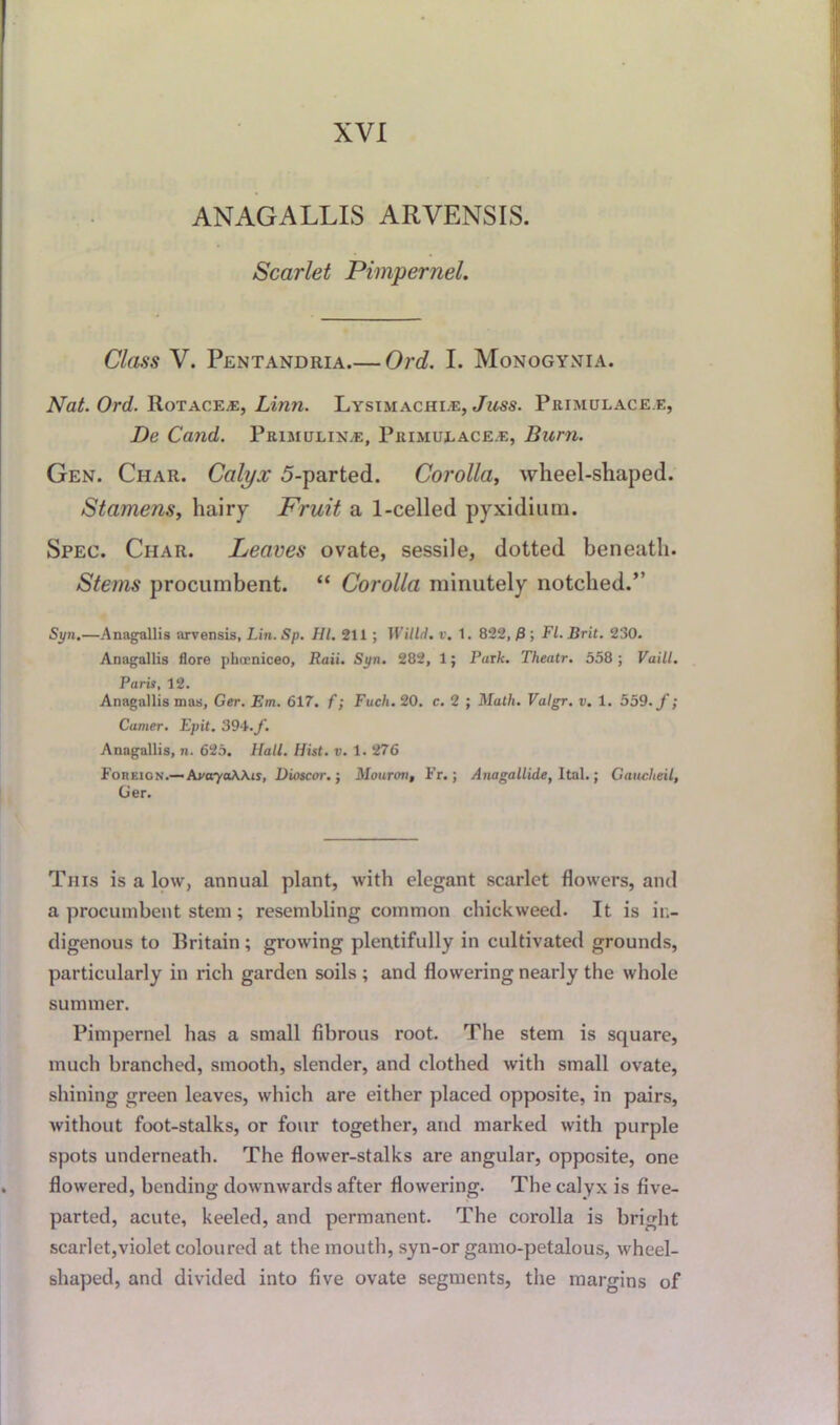 ANAGALLIS ARVENSIS. Scarlet Pimpernel. Class V. Pentandria Ord. I. Monogynia. Nat. Ord. Rotacea:, Linn. Lysimachle, Juss. Primulace.e, De Cand. Primulix.e, Primulace.e, Burn. Gen. Char. Calyx 5-parted. Corolla, wheel-shaped. Stamens, hairy Fruit a 1-celled pyxidiura. Spec. Char. Leaves ovate, sessile, dotted beneath. Sterns procumbent. “ Corolla minutely notched.” Syn.—Anagallis arvensis, Lin. Sp. HI. 211 ; 1 Villii. v. 1. 822, P ; FL Brit. 230. Anagallis flore pheeniceo, Raii. Syn. 282, 1; Park. Thea.tr. 558 ; Vaill. Paris, 12. Anagallis mas, Ger. Em. 617. f; Fuch. 20. c. 2 ; Math. Valgr. v. 1. 559. f; Camer. Epit. 394./. Anagallis, n. 625. Hall. Hist. v. 1. 276 Foreign.— AvaryaWis, Dioscor. j Mouron, Fr.; Anagallide, Ital.; Gaucheit, Ger. This is a low, annual plant, with elegant scarlet flowers, and a procumbent stem; resembling common chickweed. It is in- digenous to Britain; growing plentifully in cultivated grounds, particularly in rich garden soils ; and flowering nearly the whole summer. Pimpernel has a small fibrous root. The stem is square, much branched, smooth, slender, and clothed with small ovate, shining green leaves, which are either placed opposite, in pairs, without foot-stalks, or four together, and marked with purple spots underneath. The flower-stalks are angular, opposite, one flowered, bending downwards after flowering. The calyx is five- parted, acute, keeled, and permanent. The corolla is bright scarlet,violet coloured at the mouth, syn-or gamo-petalous, wheel- shaped, and divided into five ovate segments, the margins of