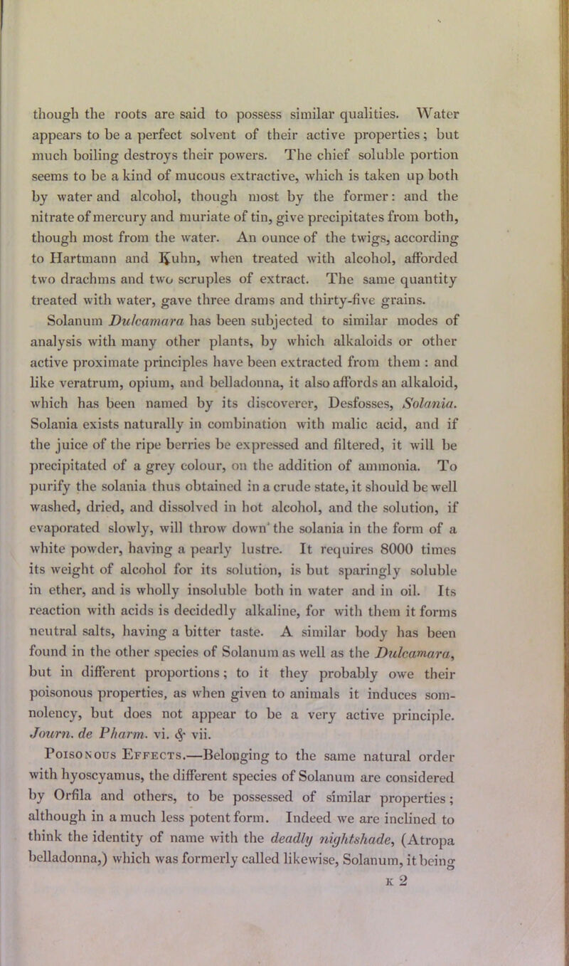 though the roots are said to possess similar qualities. Water appears to he a perfect solvent of their active properties; but much boiling destroys their powers. The chief soluble portion seems to be a kind of mucous extractive, which is taken up both by water and alcohol, though most by the former: and the nitrate of mercury and muriate of tin, give precipitates from both, though most from the water. An ounce of the twigs, according to Hartmann and I£uhn, when treated with alcohol, afforded two drachms and two scruples of extract. The same quantity treated with water, gave three drams and thirty-five grains. Solanum Dulcamara has been subjected to similar modes of analysis with many other plants, by which alkaloids or other active proximate principles have been extracted from them : and like veratrum, opium, and belladonna, it also affords an alkaloid, which has been named by its discoverer, Desfosses, Solania. Solania exists naturally in combination with malic acid, and if the juice of the ripe berries be expressed and filtered, it will be precipitated of a grey colour, on the addition of ammonia. To purify the solania thus obtained in a crude state, it should be well washed, dried, and dissolved in hot alcohol, and the solution, if evaporated slowly, will throw down' the solania in the form of a white powder, having a pearly lustre. It requires 8000 times its weight of alcohol for its solution, is but sparingly soluble in ether, and is wholly insoluble both in water and in oil. Its reaction with acids is decidedly alkaline, for with them it forms neutral salts, having a bitter taste. A similar body has been found in the other species of Solanum as well as the Dulcamara, but in different proportions; to it they probably owe their poisonous properties, as when given to animals it induces som- nolency, but does not appear to be a very active principle. Journ. de P/iarm. vi. vii. Poisonous Effects.—Belonging to the same natural order with hyoscyamus, the different species of Solanum are considered by Orfila and others, to be possessed of similar properties; although in a much less potent form. Indeed we are inclined to think the identity of name with the deadly nightshade, (Atropa belladonna,) which was formerly called likewise, Solanum, it being