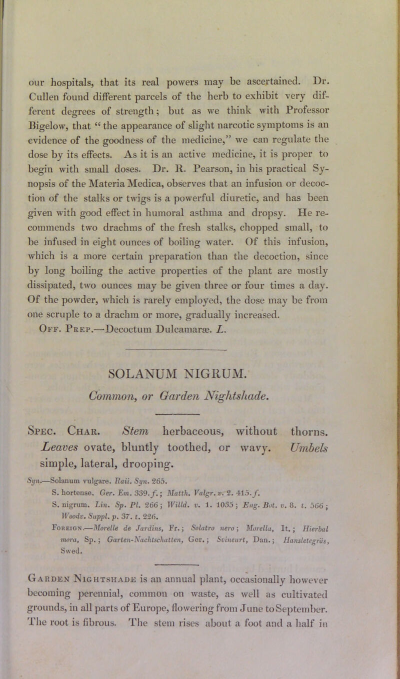 our hospitals, that its real powers may be ascertained. Dr. Cullen found different parcels of the herb to exhibit very dif- ferent degrees of strength; but as we think with Professor Bigelow, that “ the appearance of slight narcotic symptoms is an evidence of the goodness of the medicine,” we can regulate the dose by its effects. As it is an active medicine, it is proper to begin with small doses. Dr. R. Pearson, in his practical Sy- nopsis of the Materia Medica, observes that an infusion or decoc- tion of the stalks or twigs is a powerful diuretic, and has been given with good effect in humoral asthma and dropsy. He re- commends two drachms of the fresh stalks, chopped small, to be infused in eight ounces of boiling water. Of this infusion, which is a more certain preparation than the decoction, since by long boiling the active properties of the plant are mostly dissipated, two ounces may be given three or four times a day. Of the powder, which is rarely employed, the dose may be from one scruple to a drachm or more, gradually increased. Off. Prep.—Decoctum Dulcamara. L. SOLANUM NIGRUM. Common, or Garden Nightshade. Spec. Char. Stem herbaceous, without thorns. Leaves ovate, bluntly toothed, or wavy. Umbels simple, lateral, drooping. Syn.—Solatium vulgare. Rail. Syn. 265. S. hortense. Ger. Em. 339.J'.; Malth. Valgr. v. 2. 415. f. S. nigrum. Lin. Sp. Pi. 266; TVilld. v. 1. 1035; Eng. But. v. 8. l. 566; Woodv. Suppl. p. 37. t. 226. Foreign.—Morelle de Jardins, Fr.; Solatro new, Morelia, It.; Hierbal tnora, Sp.; Garten-Nachtscliatten, Ger.; Svineurt, Dan.; Hansletegriis, Swed. Garden Nightshade is an annual plant, occasionally however becoming perennial, common on waste, as well as cultivated grounds, in all parts of Europe, flowering from June to September. The root is fibrous. The stem rises about a foot and a half in