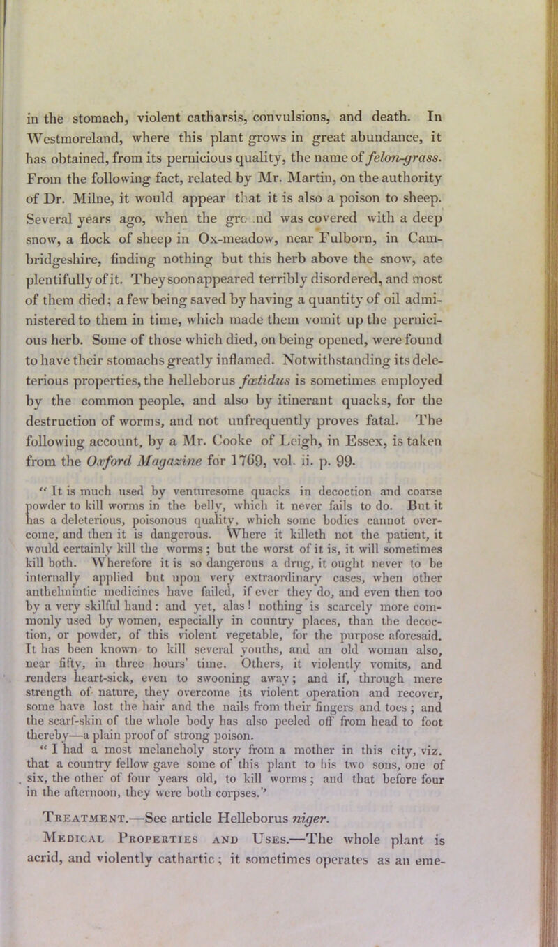 in the stomach, violent catharsis, convulsions, and death. In Westmoreland, where this plant grows in great abundance, it has obtained, from its pernicious quality, the name of felo?i-grass. From the following fact, related by Mr. Martin, on the authority of Dr. Milne, it would appear that it is also a poison to sheep. Several years ago, when the grc- nd was covered with a deep snow, a flock of sheep in Ox-meadow, near Fulborn, in Cam- bridgeshire, finding nothing but this herb above the snow, ate plentifully of it. They soon appeared terribly disordered, and most of them died; a few being saved by having a quantity of oil admi- nistered to them in time, which made them vomit up the pernici- ous herb. Some of those which died, on being opened, were found to have their stomachs greatly inflamed. Notwithstanding its dele- terious properties, the helleborus fcctidus is sometimes employed by the common people, and also by itinerant quacks, for the destruction of worms, and not unfrequently proves fatal. The following account, by a Mr. Cooke of Leigh, in Essex, is taken from the Oxford Magazine for 1769, vol. ii. p. 99- “ It is much used by venturesome quacks in decoction and coarse powder to kill worms in the belly, which it never fails to do. But it has a deleterious, poisonous quality, which some bodies cannot over- come, and then it is dangerous. Where it killeth not the patient, it would certainly kill the worms ; but the worst of it is, it will sometimes kill both. Wherefore it is so dangerous a drug, it ought never to be internally applied but upon very extraordinary cases, when other anthelmintic medicines have failed, if ever they do, and even then too by a very skilful hand: and yet, alas ! nothing is scarcely more com- monly used by women, especially in country places, than the decoc- tion, or powder, of this violent vegetable, for the purpose aforesaid. It has been known to kill several youths, and an old woman also, near fifty, in three hours’ time. Others, it violently vomits, and renders heart-sick, even to swooning away; and if, through mere strength of nature, they overcome its violent operation and recover, some have lost the hair and the nails from their fingers and toes ; and the scarf-skin of the whole body has also peeled off from head to foot thereby—a plain proof of strong poison. “ I had a most melancholy story from a mother in this city, viz. that a country fellow gave some of this plant to his two sons, one of six, the other of four years old, to kill worms ; and that before four in the afternoon, they were both corpses.’’ Treatment.—See article Helleborus niger. Medical Properties and Uses.—The whole plant is acrid, and violently cathartic; it sometimes operates as an erne-