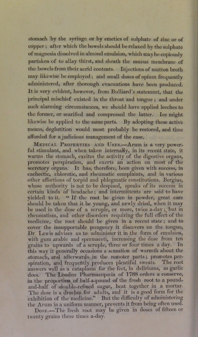 stomach by the syringe or by emetics of sulphate of zinc or of copper; after which the bowels should be relaxed by the sulphate of magnesia dissolved in almond emulsion, which maybe copiously partaken of to allay thirst, and sheath the mucus membrane of the bowels from their acrid contents. Injections of mutton broth may likewise be employed ; and small doses of opium frequently administered, after thorough evacuations have been produced. It is very evident, however, from Bulliard’s statement, that the principal mischief existed in the throat and tongue ; and under such alarming circumstances, we should have applied leeches to the former, or scarified and compressed the latter. Ice might likewise be applied to the same parts. By adopting these active means, deglutition would most probably be restored, and time afforded for a judicious management of the case. Medical Properties and Uses.—Arum is a very power- ful stimulant, and when taken internally, in its recent state, it warms the stomach, excites the activity of the digestive organs, promotes perspiration, and exerts an action on most of the secretory organs. It has, therefore, been given with success, in cachectic, chlorotic, and rheumatic complaints, and in various other affections of torpid and phlegmatic constitutions. Bergius, whose authority is not to be despised, speaks of its success in certain kinds of headache; and intermittents are said to have yielded to it. “ If the root be given in powder, great care should be taken that it be young, and newly dried, when it may be used in the dose of a scruple, or more, twice a-day but in rheumatism, and other disorders requiring the full effect of the medicine, the root should be given in a recent state; and to cover the insupportable pungency it discovers on the tongue, Dr Lewis advises us to administer it in the form of emulsion, with gum arabic and spermaceti, increasing the dose from ten grains to upwards of a scruple, three or four times a day. In this way it generally occasions a sensation of warmth about the stomach, and afterwards in the remoter parts; promotes per- spiration, and frequently produces plentiful sweats. The root answers well as a cataplasm for the feet, in deliriums, as garlic does. The London Pharmacopoeia of 1788 orders a conserve, in the proportion of half-a-pound of the fresh root to a pound- and-half of double-refined sugar, beat together in a mortar. The dose is a drachm for adults, and it is a good form for the exhibition of the medicine.” But the difficulty of administering the Arum in a uniform manner, prevents it from being often used. Dose.—The fresh root may be given in doses of fifteen or twenty grains three times a-day.