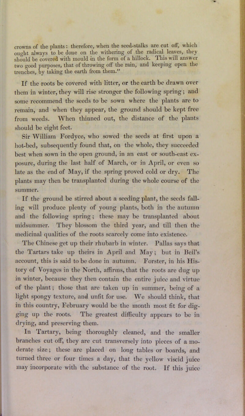 crowns of the plants: therefore, when the seed-stalks are cut off, which ought always to he done on the withering of the radical leaves, they should he covered with mould in the form of a hillock. This will answer two good purposes, that of throwing off the rain, and keeping open the trenches, by taking the earth from them.” If the roots be covered with litter, or the earth be drawn over them in winter, they will rise stronger the following spring; and some recommend the seeds to be sown where the plants are to remain, and when they appear, the ground should be kept free from weeds. When thinned out, the distance of the plants should be eight feet. Sir William Fordyce, who sowed the seeds at first upon a hot-bed, subsequently found that, on the whole, they succeeded best when sown in the open ground, in an east or south-east ex- posure, during the last half of March, or in April, or even so late as the end of May, if the spring proved cold or dry. The plants may then be transplanted during the whole course of the summer. If the ground be stirred about a seeding plant, the seeds fall- ing will produce plenty of young plants, both in the autumn and the following spring; these may be transplanted about midsummer. They blossom the third year, and till then the medicinal qualities of the roots scarcely come into existence. The Chinese get up their rhubarb in winter. Pallas says that the Tartars take up theirs in April and May; but in Beil’s account, this is said to be done in autumn. Forster, in his His- tory of Voyages in the North, affirms, that the roots are dug up in winter, because they then contain the entire juice and virtue of the plant; those that are taken up in summer, being of a light spongy texture, and unfit for use. We should think, that in this country, February would be the month most fit for dig- ging up the roots. The greatest difficulty appears to be in drying, and preserving them. In Tartary, being thoroughly cleaned, and the smaller branches cut off, they are cut transversely into pieces of a mo- derate size; these are placed on long tables or boards, and turned three or four times a day, that the yellow viscid juice may incorporate with the substance of the root. If this juice