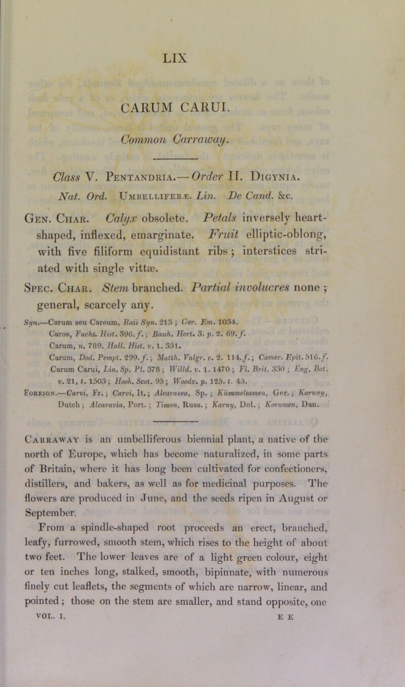 LIX CARUM CARUI. Common Qarraway. Class V. Pentandria.— Order II. Digynia. Nat. Ord. Umbellifer.e. Lin. De Cand. &c. Gen. Char. Calyx obsolete. Petals inversely lieart- shaped, indexed, emarginate. Fruit elliptic-oblong-, with five filiform equidistant ribs ; interstices stri- ated with single vittai. Spec. Char. Stem branched. Partial involucres none ; general, scarcely any. Sun.—Carum seu Careum, Iiaii Syn. 213 ; Ger. Em. 1034. Caros, Fuchs. Hist. S96./.; Bauh. Hort. 3. p. 2. 69. f. Carum, n. 789. Hall. Hist. v. 1. 351. Carum, Dod. Pempt. t99.f.‘, Matth. Valgr. v. 2. 114./.; Corner. Epit. 516. /. Carum Carui, Lin. Sp. PI. 378 ; Willd,. v. 1. 1470 ; FI. Brit. 330 ; Eng. Bot. u. 21, 1. 1503; Hook. Scot. 95; Woody, p. 125. t. 45. Foreign.—Carvi, Fr.; Carui, It.; Alcaravea, Sp. ; K'ummelsamen, Ger.; Karu'ey, Dutch; Alcaravio, Port.; Timon, Russ.; Karny, Do 1.; Kornmeu, Dan. Cakraway is an umbelliferous biennial plant, a native of the north of Europe, which has become naturalized, in some parts of Britain, where it has long been cultivated for confectioners, distillers, and bakers, as well as for medicinal purposes. The flowers are produced in June, and the seeds ripen in August or September. From a spindle-shaped root proceeds an erect, branched, leafy, furrowed, smooth stem, which rises to the height of about two feet. The lower leaves are of a light green colour, eight or ten inches long, stalked, smooth, bipinnate, with numerous finely cut leaflets, the segments of which are narrow, linear, and pointed; those on the stem are smaller, and stand opposite, one VOL. i. E E