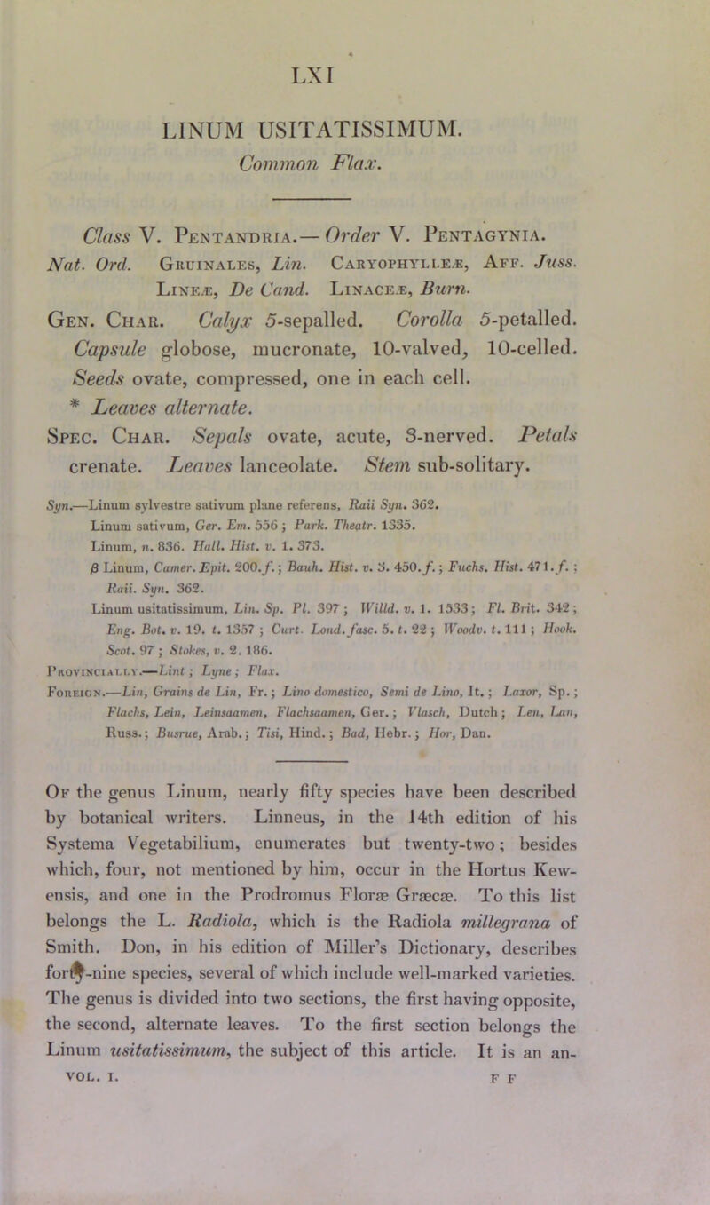 LX I L1NUM USITATISSIMUM. Common Flax. Class V. Pentandria.— Order V. Pentagynia. Nat. Ord. Gkuinales, Lin. Caryophylle*:, Aff. Juss. Line.e, De Cand. Linace.e, Burn. Gen. Char. Calyx 5-sepalled. Corolla 5-petalled. Capsule globose, nmcronate, 10-valved, 10-celled. Seeds ovate, compressed, one in each cell. * Leaves alternate. Spec. Char. Sepals ovate, acute, S-nerved. Petals crenate. Leaves lanceolate. Stem sub-solitary. Syn.—Linum sylvestre sativum plane referens, Raii Syn. 362. Linuni sativum, Ger. Em. 556 ; Park. Theatr. 1335. Linum, n. 836. Hall. Hist. v. 1. 373. f} Linum, Camer.Epit. 200./.; Bauh. Hist. v. 3. 450. f.; Fuchs. Hist. 471./. ; Baii. Syn. 362. Linum usitatissimum, Lin. Sp. PI. 397 ; Willd. v. 1. 1533; FI. Brit. 342; Eng. But. v. 19. t. 1357 ; Curt. Lond.J'asc. 5. t. 22 ; Woodv. t. Ill ; Hook. Scot. 97 ; Stokes, v. 2. 186. PnoviNCiAT.t.Y.—Lint; Lyne; Flax. Foiieicn.—Lin, Grains de Lin, Fr.; Lino domestico, Semi de Lino, It.; Laxor, Sp.; Flachs, Lein, Leinsaamen, Flachsaamen, Ger.; Vlasch, Dutch ; I.en, Lan, Russ.; Busrue, Arab.; Tisi, Hind.; Bad, Ilebr.; Hor, Dan. Of the genus Linum, nearly fifty species have been described by botanical writers. Linneus, in the 14th edition of his Systema Vegetabilium, enumerates but twenty-two; besides which, four, not mentioned by him, occur in the Hortus Kew- ensis, and one in the Prodromus Florae Graecae. To this list belongs the L. Radiola, which is the lladiola millegrana of Smith. Don, in his edition of Miller’s Dictionary, describes for$ -nine species, several of which include well-marked varieties. The genus is divided into two sections, the first having opposite, the second, alternate leaves. To the first section belongs the Linum usitatissimum, the subject of this article. It. is an an- VOL. i. f f