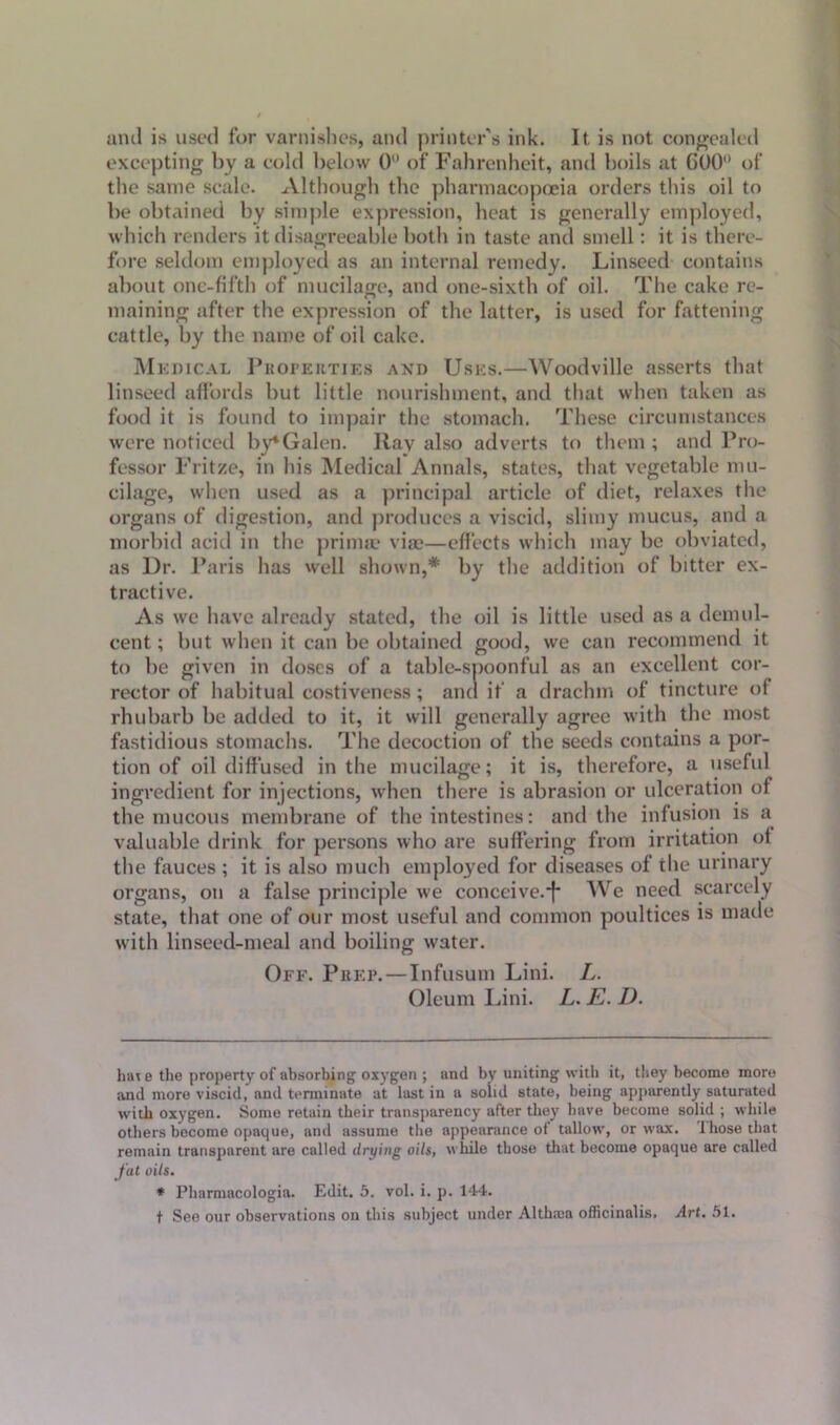 and is used for varnishes, and printer's ink. It. is not congealed excepting by a cold below 0 of Fahrenheit, and boils at C00° of the same scale. Although the pharmacopoeia orders this oil to be obtained by simple expression, heat is generally employed, which renders it disagreeable both in taste and smell: it is there- fore seldom employed as an internal remedy. Linseed contains about one-fifth of mucilage, and one-sixth of oil. The cake re- maining after the expression of the latter, is used for fattening cattle, by the name of oil cake. Me dical Properties and Uses.—Woodville asserts that linseed affords but little nourishment, and that when taken as food it is found to impair the stomach. These circumstances were noticed by* *Galen. Rav also adverts to them ; and Pro- fessor Frit/e, in his Medical Annals, states, that vegetable mu- cilage, when used as a principal article of diet, relaxes the organs of digestion, and produces a viscid, slimy mucus, and a morbid acid in the primae vise—effects which may be obviated, as Dr. Paris has well shown,* by the addition of bitter ex- tractive. As we have already stated, the oil is little used as a demul- cent ; but when it can be obtained good, we can recommend it to be given in doses of a table-spoonful as an excellent cor- rector of habitual costiveness; and if a drachm of tincture of rhubarb be added to it, it will generally agree with the most fastidious stomachs. The decoction of the seeds contains a por- tion of oil diffused in the mucilage; it is, therefore, a useful ingredient for injections, when there is abrasion or ulceration of the mucous membrane of the intestines: and the infusion is a valuable drink for persons who are suffering from irritation of the fauces ; it is also much employed for diseases of the urinary organs, on a false principle we conceive.*!* We need scarcely state, that one of our most useful and common poultices is made with linseed-meal and boiling water. Off. Prep.—Infusum Lini. L. Oleum Lini. L. E. D. hat e the property of absorbing oxygen ; and by uniting with it, they become more and more viscid,’and terminate at last in a solid state, being apparently saturated with oxygen. Some retain their transparency after they have become solid ; while others become opaque, and assume the appearance of tallow, or wax. those that remain transparent are called drying oils, while those that become opaque are called fat oils. * Pharmacologia. Edit. 5. vol. i. p. 144. t See our observations on this subject under Althma officinalis. Art. 51.