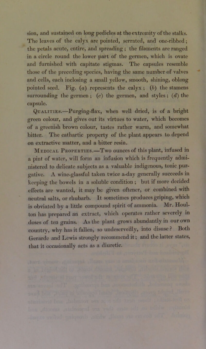 sion, and sustained on long pedicles at the extremity of the stalks. The leaves of the calyx are pointed, serrated, and one-ribbed; the petals acute, entire, and spreading ; the filaments are ranged in a circle round the lower part of the germen, which is ovate and furnished with capitate stigmas. The capsules resemble those of the preceding species, having the same number of valves and cells, each inclosing a small yellow, smooth, shining, oblong pointed seed. Fig. (a) represents the calyx ; (b) the stamens surrounding the germen ; (c) the germen, and styles; (d) the capsule. Qualities.—Purging-flax, when well dried, is of a bright green colour, and gives out its virtues to water, which becomes of a greenish brown colour, tastes rather warm, and somewhat bitter. The cathartic property of the plant appears to depend on extractive matter, and a bitter resin. Medical Properties.—Two ounces of this plant, infused in a pint of water, will form an infusion which is frequently admi- nistered to delicate subjects as a valuable indigenous, tonic pur- gative. A wine-glassful taken twice a-day generally succeeds in keeping the bowels in a soluble condition ; but if more decided effects are wanted, it may be given oftener, or combined with neutral salts, or rhubarb. It sometimes produces griping, which is obviated by a little compound spirit of ammonia. Mr. Houl- ton has prepared an extract, which operates rather severely in doses of ten grains. As the plant grows abundantly in our own country, why has it fallen, so undeservedly, into disuse ? lfoth Gerarde and Lewis strongly recommend it; and the latter states, that it occasionally acts as a diuretic.