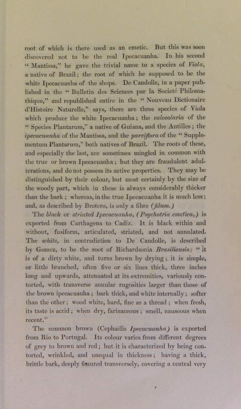 root of which is there used as an emetic. But this was soon discovered not to be the real Ipecacuanha. In his second “ Mantissa,” he gave the trivial name to a species of Viola, a native of Brazil; the root of which he supposed to be the white Ipecacuanha of the shops. De Candolle, in a paper pub- lished in the “ Bulletin des Sciences par la Societe Philoma- thique,” and republished entire in the “ Nouveau Dictionaire d’Histoire Naturelle,” says, there are three species of Viola which produce the white Ipecacuanha; the calceolaria of the “ Species Plantarum,” a native of Guiana, and the Antilles ; the ipecacuanha of the Mantissa, and the parviflora of the “ Supple- mentum Plantarum,” both natives of Brazil. The roots of these, and especially the last, are sometimes mingled in common with the true or brown Ipecacuanha; but they are fraudulent adul- terations, and do not possess its active properties. They may be distinguished by their colour, but most certainly by the size of the woody part, which in these is always considerably thicker than the bark ; whereas, in the true Ipecacuanha it is much less; and, as described by Brotero, is only a fibre (jilum.) The black or striated Ipecacuanha, (Psychotria emetica,) is exported from Carthagena to Cadiz. It is black within and without, fusiform, articulated, striated, and not annulated. The white, in contradiction to De Candolle, is described by Gomez, to be the root of Richardsonia Brasiliensis: “ it is of a dirty white, and turns brown by drying; it is simple, or little branched, often five or six lines thick, three inches long and upwards, attenuated at its extremities, variously con- torted, with transverse annular rugosities larger than those of the brown ipecacuanha; bark thick, and white internally; softer than the other; wood white, hard, fine as a thread ; when fresh, its taste is acxid ; when dry, farinaceous ; smell, nauseous when recent.” The common brown (Cephaelis Ipecacuanha) is exported from Rio to Portugal. Its colour varies from different degrees of grey to brown and red; but it is characterized by being con- torted, wrinkled, and unequal in thickness; having a thick, brittle bark, deeply fissured transversely, covering a central very