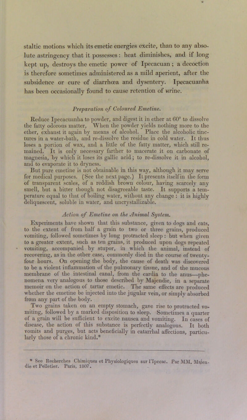 staltic motions which its emetic energies excite, than to any abso- lute astringency that it possesses: heat diminishes, and if long kept up, destroys the emetic power of Ipecacuan ; a decoction is therefore sometimes administered as a mild aperient, after the subsidence or cure of diarrhoea and dysentery. Ipecacuanha has been occasionally found to cause retention of Hrine. Preparation of Coloured Emetine. Reduce Ipecacuanha to powder, and digest it in ether at 60° to dissolve the fatty odorous matter, When the powder yields nothing more to the ether, exhaust it again by means of alcohol. Place the alcoholic tinc- tures in a water-bath, and re-dissolve the residue in cold water. It thus loses a portion of wax, and a little of the fatty matter, which still re- mained. It is only necessary farther to macerate it on carbonate of magnesia, by which it loses its gallic acid; to re-dissolve it in alcohol, anil to evaporate it to dryness. But pure emetine is not obtainable in this way, although it may serve for medical purposes. (See the next page.) It presents itself in the form of transparent scales, of a reddish brown colour, having scarcely any smell, but a bitter though not disagreeable taste. It supports a tem- perature equal to that of boiling water, without any change : it is highly deliquescent, soluble in water, and uncrystallizable. Action of Emetine on the Animal System. Experiments have shown that this substance, given to dogs and cats, to the extent of from half a grain to two or three grains, produced vomiting, followed sometimes by long protracted sleep : but when given to a greater extent, such as ten grains, it produced upon dogs repeated vomiting, accompanied by stupor, in which the animal, instead of recovering, as in the other case, commonly died in the course of twentv- l'onr hours. On opening the body, the cause of death was discovered to be a violent inflammation of the pulmonary tissue, and of the mucous membrane of the intestinal canal, from the cardia to the anus—phe- nomena very analogous to those described by Majendie, in a separate memoir on the action of tartar emetic. The same effects are produced whether the emetine be injected iuto the jugular vein, or simply absorbed from any part of the body. Two grains taken on an empty stomach, gave rise to protracted vo- miting, followed by a marked disposition to sleep. Sometimes a quarter of a grain will be sufficient to excite nausea and vomiting. In cases of disease, the action of this substance is perfectly analogous. It both vomits and purges, but acts beneficially in catarrhal affections, particu- larly those of a chronic kind.* * See Recherches Cliimiques et Physiologiques sur l’lpecac. Par MM. Majen- die et Pelletier. Paris, 1807.