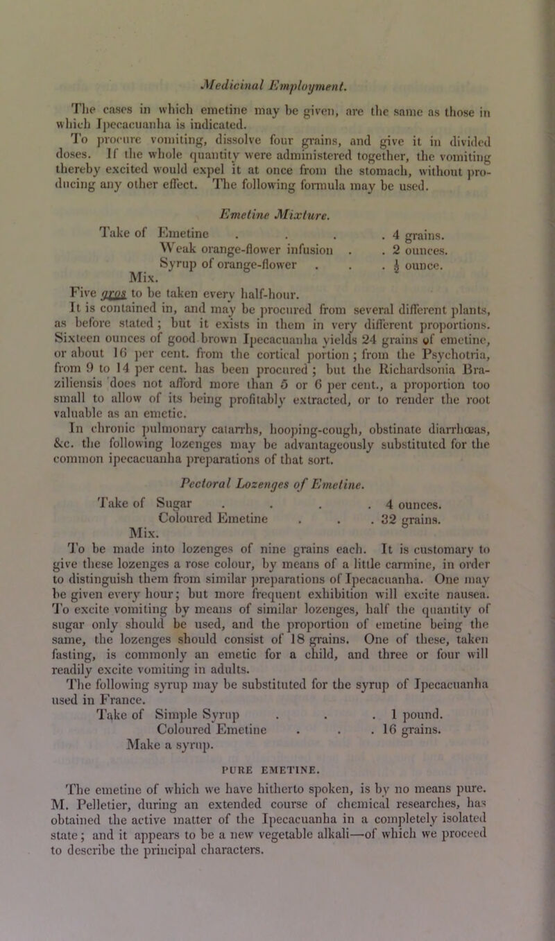 Medidual Employment. The cases in which emetine may be given, are the same as those in which Ipecacuanha is indicated. To procure vomiting, dissolve four grains, and give it in divided doses. If the whole quantity were administered together, the vomiting thereby excited would expel it at once from the stomach, without pro- ducing any other effect. The following formula may he used. Emetine Mixture. T ake of Emetine . , . .4 grains. Weak orange-flower infusion . . 2 ounces. Syrup of orange-flower . . . £ ounce. Mix. Five afos to be taken every half-hour. It is contained in, and may be procured from several different plants, as before stated ; hut it exists in them in very different proportions. Sixteen ounces of good brown Ipecacuanha yields 24 grains of emetine, or about 16 per cent, from the cortical portion ; from the Psychotria, from 9 to 14 per cent, has been procured ; but the Richardsonia Bra- ziliensis does not afford more than 5 or 6 per cent., a proportion too small to allow of its being profitably extracted, or to render the root valuable as an emetic. In chronic pulmonary catarrhs, hooping-cough, obstinate diarrhoeas, &c. the following lozenges may be advantageously substituted for the common ipecacuanha preparations of that sort. Pectoral Lozenges of Emetine. Take of Sugar . . . .4 ounces. Coloured Emetine . . .32 grains. Mix. To be made into lozenges of nine grains each. It is customary to give these lozenges a rose colour, by means of a little carmine, in order to distinguish them from similar preparations of Ipecacuanha. One may be given every hour; but more frequent exhibition will excite nausea. To excite vomiting by means of similar lozenges, half the quantity of sugar only should be used, and the proportion of emetine being the same, the lozenges should consist of 18 grains. One of these, taken fasting, is commonly an emetic for a child, and three or four will readily excite vomiting in adults. The following syrup may be substituted for the syrup of Ipecacuanha used in France. Take of Simple Syrup . . .1 pound. Coloured Emetine . . .16 grains. Make a syrup. PURE EMETINE. The emetine of which we have hitherto spoken, is by no means pure. M. Pelletier, during an extended course of chemical researches, has obtained the active matter of the Ipecacuanha in a completely isolated state; and it appears to be a new vegetable alkali—of which we proceed to describe the principal characters.