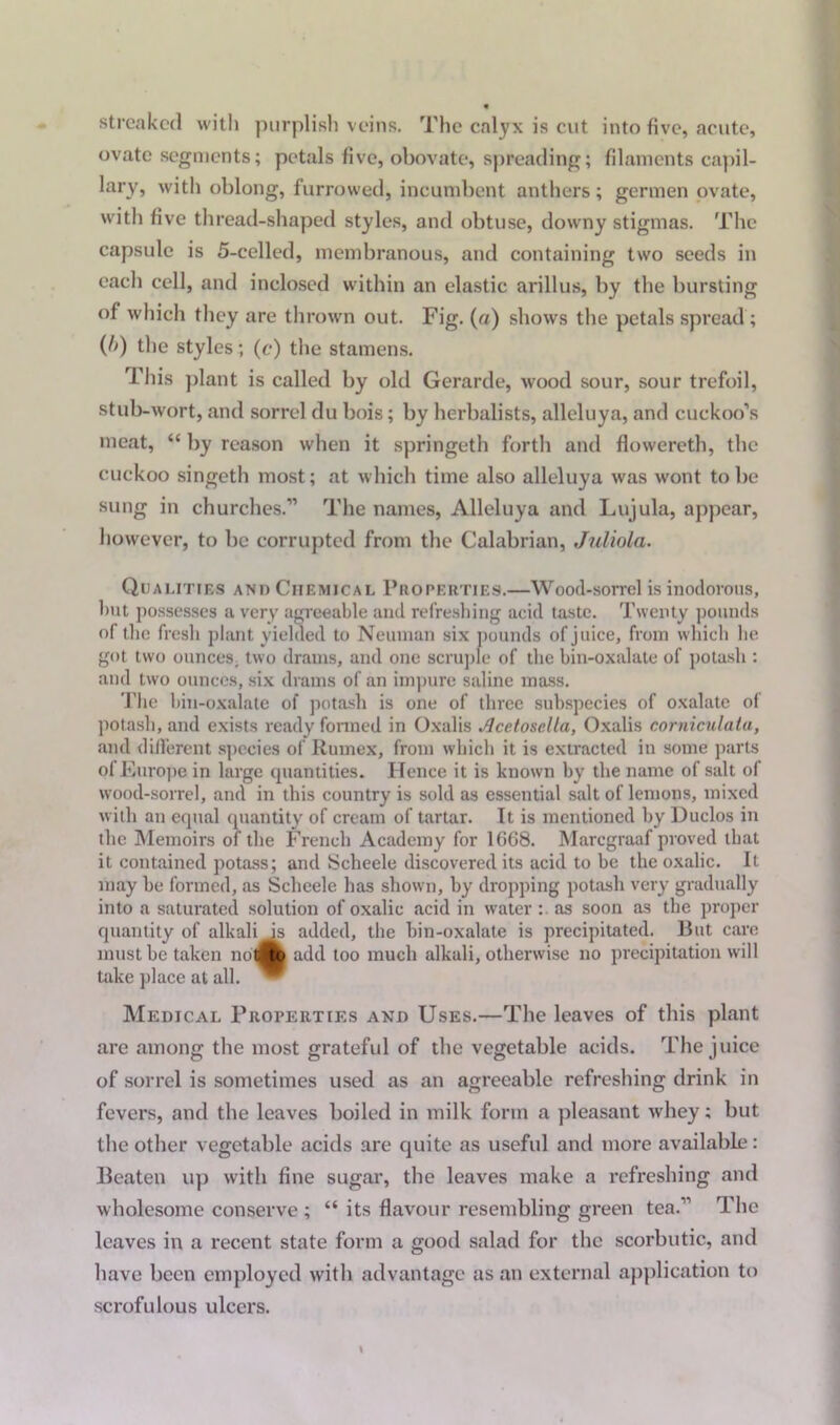 streaked with purplish veins. The calyx is cut into five, acute, ovate segments; petals five, obovate, spreading; filaments capil- lary, with oblong, furrowed, incumbent anthers; germen ovate, with five thread-shaped styles, and obtuse, downy stigmas. The capsule is 5-celled, membranous, and containing two seeds in each cell, and inclosed within an elastic arillus, by the bursting of which they are thrown out. Fig. (ra) shows the petals spread ; (l>) the styles; (c) the stamens. This plant is called by old Gerarde, wood sour, sour trefoil, stub-wort, and sorrel du bois; by herbalists, alleluya, and cuckoo’s meat, “ by reason when it springeth forth and flowereth, the cuckoo singeth most; at which time also alleluya was wont to be sung in churches.” The names, Alleluya and Lujula, appear, however, to be corrupted from the Calabrian, Juliola. Qualities and Chemical Properties.—Wood-sorrel is inodorous, lmt possesses a very agreeable and refreshing acid taste. Twenty pounds of the fresh plant yielded to Neuman six pounds of juice, from which lie got two ounces, two drams, and one scruple of the bin-oxalate of potash : and two ounces, six drams of an impure saline mass. The hin-oxalate of potash is one of three subspecies of oxalate of potash, and exists ready formed in Oxalis Acctosella, Oxalis corniculata, and different species of Rumex, from which it is extracted in some parts of Europe in large cpiantities. Hence it is known by the name of salt of wood-sorrel, and in this country is sold as essential salt of lemons, mixed with an equal quantity of cream of tartar. It is mentioned by Duclos in the Memoirs of the French Academy for 1668. Marcgraaf proved that it contained potass; and Scheele discovered its acid to be the oxalic. It may be formed, as Scheele has shown, by dropping potash very gradually into a saturated solution of oxalic acid in water as soon as the proper quantity of alkali is added, the bin-oxalate is precipitated. But care must be taken nolitd add too much alkali, otherwise no precipitation will take place at all. Medical Properties and Uses.—The leaves of this plant are among the most grateful of the vegetable acids. The juice of sorrel is sometimes used as an agreeable refreshing drink in fevers, and the leaves boiled in milk form a pleasant whey; but the other vegetable acids are quite as useful and more available: Beaten up with fine sugar, the leaves make a refreshing and wholesome conserve ; “ its flavour resembling green tea.” The leaves in a recent state form a good salad for the scorbutic, and have been employed with advantage as an external application to scrofulous ulcers.