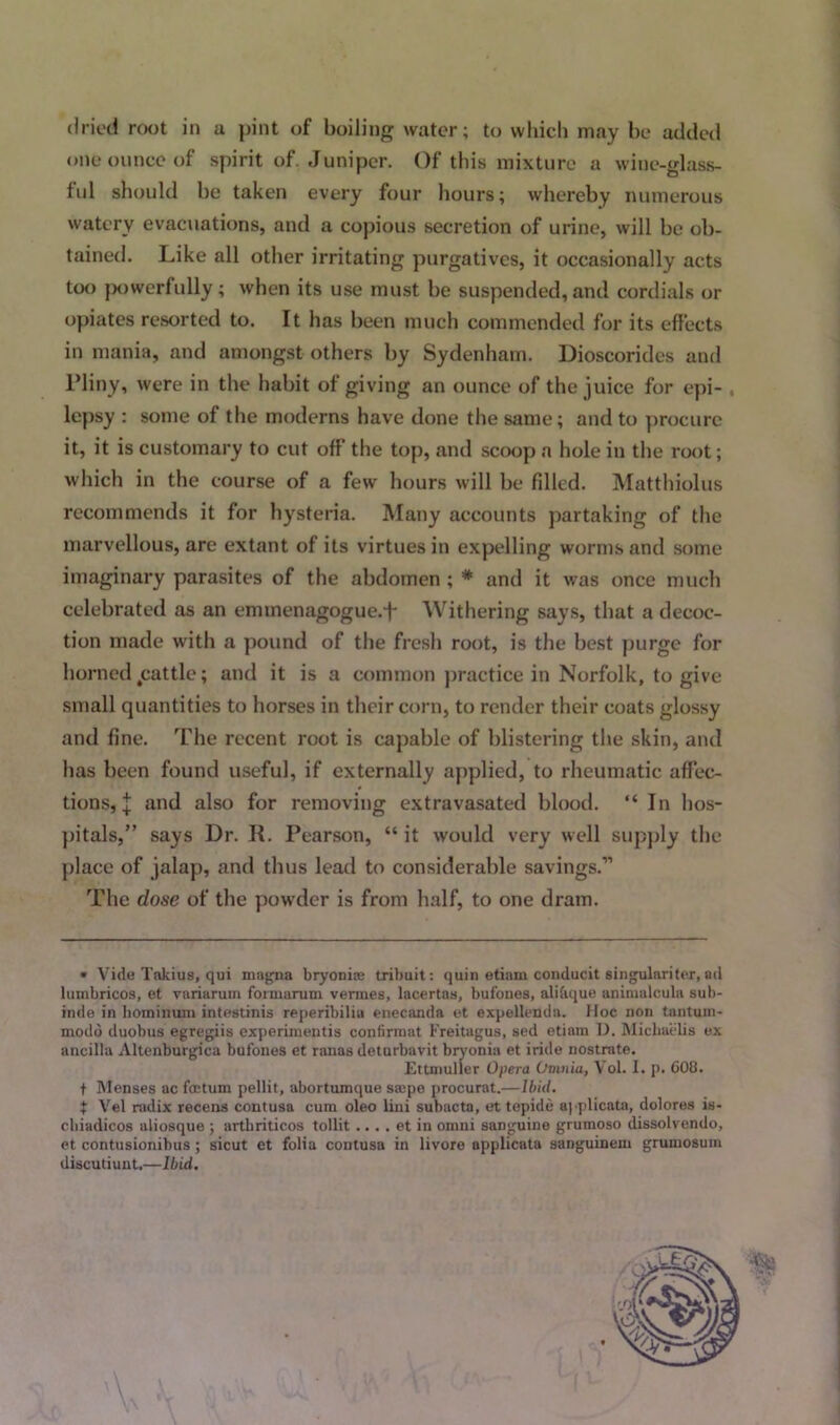 dried root in a pint of boiling water; to which may be added one ounce of spirit of. Juniper. Of this mixture a wine-glass- ful should be taken every four hours; whereby numerous watery evacuations, and a copious secretion of urine, will be ob- tained. Like all other irritating purgatives, it occasionally acts too powerfully ; when its use must be suspended, and cordials or opiates resorted to. It has been much commended for its effects in mania, and amongst others by Sydenham. Dioscorides and Pliny, were in the habit of giving an ounce of the juice for epi- lepsy : some of the moderns have done the same; and to procure it, it is customary to cut off the top, and scoop a hole in the root; which in the course of a few hours will be filled. Matthiolus recommends it for hysteria. Many accounts partaking of the marvellous, are extant of its virtues in expelling worms and some imaginary parasites of the abdomen ; * and it was once much celebrated as an emmenagogue.L Withering says, that a decoc- tion made with a pound of the fresh root, is the best purge for horned jcattle; and it is a common practice in Norfolk, to give small quantities to horses in their corn, to render their coats glossy and fine. The recent root is capable of blistering the skin, and has been found useful, if externally applied, to rheumatic affec- tions, j and also for removing extravasated blood. “ In hos- pitals,” says Dr. R. Pearson, “ it would very well supply the place of jalap, and thus lead to considerable savings.” The dose of the powder is from half, to one dram. • Vide Takius, qui magna bryonite tribuit: quin etiam conducit singulariter, ad lumbricos, et variaruin formaruin venues, lacertas, bufones, alibque aniraalcula sub- inde in hominum intestinis reperibilia enecanda et expellenda. Hoc non tantuin- modo duobus egregiis experimeutis confirraat Freitagus, sed etiam D. Mickaelis ex ancilla Altenburgica bufones et ranas deturbavit bryonia et iride nostrate. Ettmuller Opera Omnia, Vol. I. p. 608. t Menses ac foetum pellit, abortumque saspe procurat.—Ibid. t Vel radix recens contusa cum oleo lini subacta, et tepide applicata, dolores is- cbiadicos aliosque ; artkriticos tollit.... et in omni sanguine grumoso dissolvendo, et contusionibus ; sicut et folia contusa in livore applicata sanguinem grumosuin discutiunt.—Ibid.