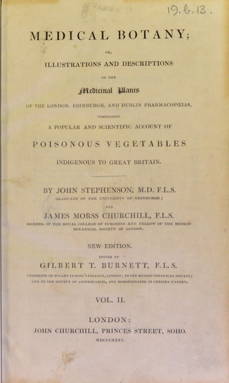 0 MEDICAL BOTANY; ' OR, ILLUSTRATIONS AND DESCRIPTIONS OF THE Jfte&trinal Pants OF THE LONDON, EDINBURGH, AND DUBLIN PHARMACOPOEIAS, COMPRISING A POPULAR AND SCIENTIFIC ACCOUNT OF POISONOUS VEGETABLES INDIGENOUS TO GREAT BRITAIN. BY JOHN STEPHENSON, M.D. F.L.S. GRADUATE OP THE UNIVERSITY OP EDINBURGH j AND JAMES MORSS CHURCHILL, F.L.S. MEMBER OF THE ROYAL COLLEGE OF SURGEONS AM) FELLOW OF THE MEDICO- BOTANICAL SOCIETY OF LONDON. NEW EDITION. EDITED BY GILBERT T. BURNETT, F.L.S. PROFESSOR OF BOTANY IN KING’S COLLEGE, LONDON; TO THE MEDICO-BOTANICAL SOCIETY J AND TO THE SOCIETY OF APOTHECARIES, AND DEMONSTRATOR IN CHELSEA GARDEN. VOL. II. LONDON: JOHN CHURCHILL, PRINCES STREET, SOHO. MDCCCXXXV.