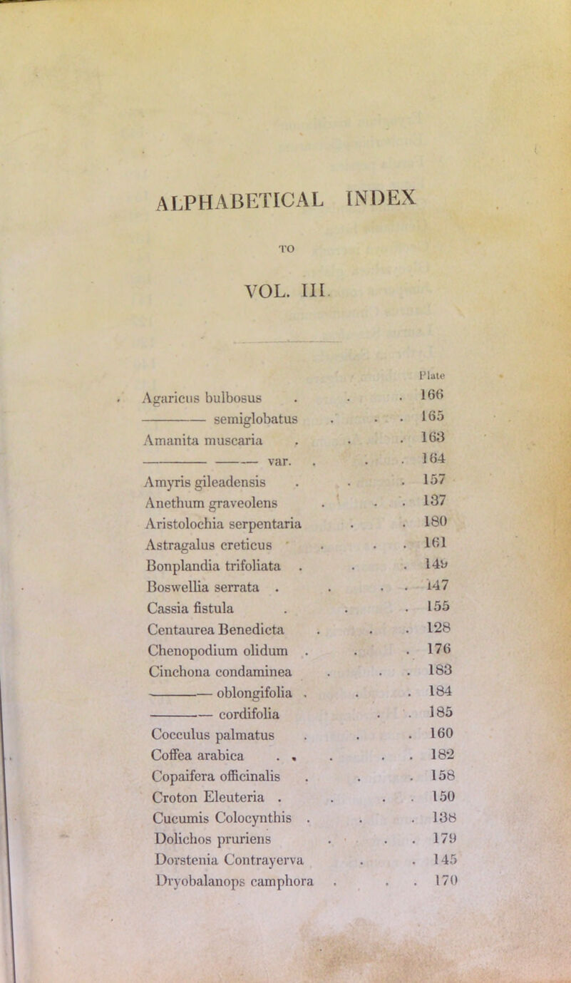 alphabetical index TO VOL. III. Plate Agaricus bulbosus . 166 semiglobatus . 165 Amanita muscaria . 163 var. . 164 Amyris gileadensis . 157 Anethum graveolens . 137 Aristolochia serpentaria . 180 Astragalus creticus . 161 Bonplandia trifoliata . 149 Boswellia serrata . . 147 Cassia fistula . 155 Centaurea Benedicta . 128 Chenopodium olidum . . 176 Cinchona condaminea . 183 oblongifolia , . 184 cordifolia . 185 Cocculus palmatus . 160 Coffea arabica . , . 182 Copaifera officinalis . 158 Croton Eleuteria . . 150 Cucumis Colocynthis . . 138 Dolichos pruriens . 179 Dorstenia Contrayerva . 145 Dryobalanops camphora . 170